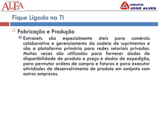 Fique Ligado na TI
 Fabricação e Produção
 Extranets são especialmente úteis para comércio
colaborativo e gerenciamento da cadeia de suprimentos e
são a plataforma primária para redes setoriais privadas.
Muitas vezes são utilizadas para fornecer dados de
disponibilidade de produto e preço e dados de expedição,
para permutar ordens de compra e faturas e para executar
atividades de desenvolvimento de produto em conjunto com
outras empresas.
 