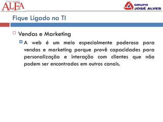 Fique Ligado na TI
 Vendas e Marketing
 A web é um meio especialmente poderoso para
vendas e marketing porque provê capacidades para
personalização e interação com clientes que não
podem ser encontrados em outros canais.
 