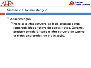 Síntese de Administração
 Administração
 Planejar a infra-estrutura de TI da empresa é uma
responsabilidade –chave da administração. Gerentes
precisam considerar como a infra-estrutura de suporta
as metas empresariais da organização.
 