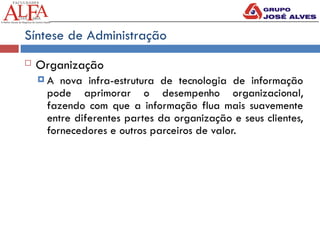 Síntese de Administração
 Organização
 A nova infra-estrutura de tecnologia de informação
pode aprimorar o desempenho organizacional,
fazendo com que a informação flua mais suavemente
entre diferentes partes da organização e seus clientes,
fornecedores e outros parceiros de valor.
 