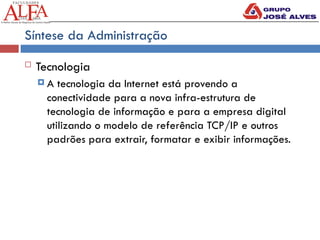 Síntese da Administração
 Tecnologia
 A tecnologia da Internet está provendo a
conectividade para a nova infra-estrutura de
tecnologia de informação e para a empresa digital
utilizando o modelo de referência TCP/IP e outros
padrões para extrair, formatar e exibir informações.
 