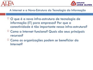 A Internet e a Nova-Estrutura da Tecnologia da Informação
 O que é a nova infra-estrutura de tecnologia de
informação (IT) para empresas? Por que a
conectividade é tão importante nessa infra-estrutura?
 Como a Internet funciona? Quais são seus principais
recursos?
 Como as organizações podem se beneficiar da
Internet?
 