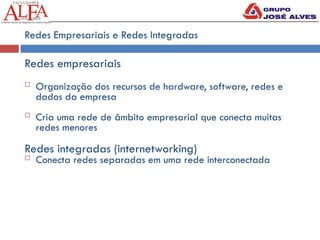 Redes Empresariais e Redes Integradas
Redes empresariais
 Organização dos recursos de hardware, software, redes e
dados da empresa
 Cria uma rede de âmbito empresarial que conecta muitas
redes menores
Redes integradas (internetworking)
 Conecta redes separadas em uma rede interconectada
 