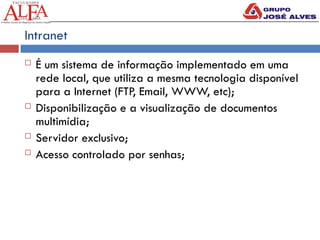 Intranet
 É um sistema de informação implementado em uma
rede local, que utiliza a mesma tecnologia disponível
para a Internet (FTP, Email, WWW, etc);
 Disponibilização e a visualização de documentos
multimídia;
 Servidor exclusivo;
 Acesso controlado por senhas;
 