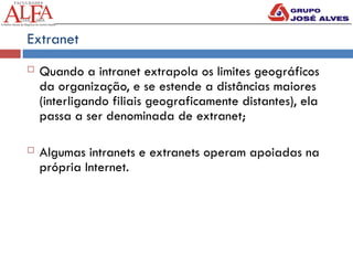 Extranet
 Quando a intranet extrapola os limites geográficos
da organização, e se estende a distâncias maiores
(interligando filiais geograficamente distantes), ela
passa a ser denominada de extranet;
 Algumas intranets e extranets operam apoiadas na
própria Internet.
 