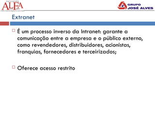 Extranet
 É um processo inverso da Intranet: garante a
comunicação entre a empresa e o público externo,
como revendedores, distribuidores, acionistas,
franquias, fornecedores e terceirizados;
 Oferece acesso restrito
 