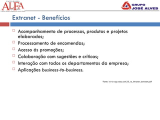 Extranet - Benefícios
 Acompanhamento de processos, produtos e projetos
elaborados;
 Processamento de encomendas;
 Acesso ás promoções;
 Colaboração com sugestões e críticas;
 Interação com todos os departamentos da empresa;
 Aplicações business-to-business.
Fonte: www.rrpp.raioz.com/sil_re_intranet_extranet.pdf
 