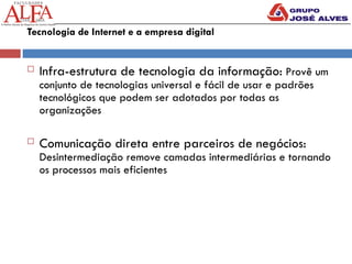 Tecnologia de Internet e a empresa digital
 Infra-estrutura de tecnologia da informação: Provê um
conjunto de tecnologias universal e fácil de usar e padrões
tecnológicos que podem ser adotados por todas as
organizações
 Comunicação direta entre parceiros de negócios:
Desintermediação remove camadas intermediárias e tornando
os processos mais eficientes
 