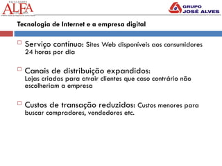 Tecnologia de Internet e a empresa digital
 Serviço contínuo: Sites Web disponíveis aos consumidores
24 horas por dia
 Canais de distribuição expandidos:
Lojas criadas para atrair clientes que caso contrário não
escolheriam a empresa
 Custos de transação reduzidos: Custos menores para
buscar compradores, vendedores etc.
 