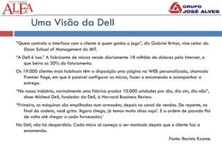 “Quem controla a interface com o cliente é quem ganha o jogo”, diz Gabriel Britan, vice-reitor da
Sloan School of Management do MIT.
“A Dell é isso.” A fabricante de micros vende diariamente 18 milhões de dolares pela Internet, o
que beira os 30% do faturamento.
Os 19.000 clientes mais habituais têm a disposição uma página na WEB personalizada, chamada
Premier Page, em que é possivel configurar os micros, fazer a encomenda e acompanhar a
entrega.
“Na nossa indústria, normalmente uma fábrica produz 10.000 unidades por dia, dia sim, dia não”,
disse Micheal Dell, fundador da Dell, à Harvard Bussiness Review.
“Primeiro, as máquinas são empilhadas num armazém; depois no canal de vendas. De repente, no
final da cadeia, você grita: ‘Agora chega, já temos muito disso aqui’. E a ordem de parada flui
de volta até chegar a cada fornecedor;’
Na Dell, não há desperdício. Cada micro só começa a ser montado depois que o cliente faz a
encomenda.
Fonte: Revista Exame.
Uma Visão da Dell
 