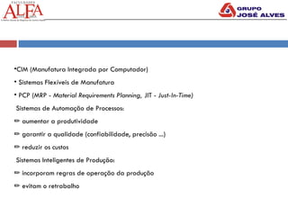 •CIM (Manufatura Integrada por Computador)
• Sistemas Flexíveis de Manufatura
• PCP (MRP - Material Requirements Planning, JIT - Just-In-Time)
Sistemas de Automação de Processos:
✏ aumentar a produtividade
✏ garantir a qualidade (confiabilidade, precisão ...)
✏ reduzir os custos
Sistemas Inteligentes de Produção:
✏ incorporam regras de operação da produção
✏ evitam o retrabalho
 
