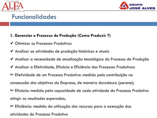 Funcionalidades
1. Gerenciar o Processo de Produção (Como Produzir ?)
✔ Otimizar os Processos Produtivos
✔ Analisar as atividades de produção históricas e atuais
✔ Analisar a necessidade de atualização tecnológica do Processo de Produção
✔ Analisar a Efetividade, Eficácia e Eficiência dos Processos Produtivos:
✏ Efetividade de um Processo Produtivo: medida pela contribuição na
consecusão dos objetivos da Empresa, de maneira duradoura (perene);
✏ Eficácia: medida pela capacidade de cada atividade do Processo Produtivo
atingir os resultados esperados;
✏ Eficiência: medida da utilização dos recursos para a execução das
atividades do Processo Produtivo
 