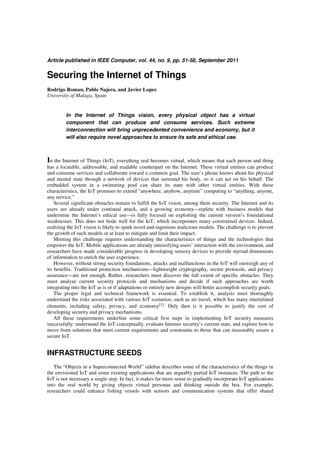 Article published in IEEE Computer, vol. 44, no. 9, pp. 51-58, September 2011
Securing the Internet of Things
Rodrigo Roman, Pablo Najera, and Javier Lopez
University of Malaga, Spain
In the Internet of Things vision, every physical object has a virtual
component that can produce and consume services. Such extreme
interconnection will bring unprecedented convenience and economy, but it
will also require novel approaches to ensure its safe and ethical use.
In the Internet of Things (IoT), everything real becomes virtual, which means that each person and thing
has a locatable, addressable, and readable counterpart on the Internet. These virtual entities can produce
and consume services and collaborate toward a common goal. The user’s phone knows about his physical
and mental state through a network of devices that surround his body, so it can act on his behalf. The
embedded system in a swimming pool can share its state with other virtual entities. With these
characteristics, the IoT promises to extend “anywhere, anyhow, anytime” computing to “anything, anyone,
any service.”
Several significant obstacles remain to fulfill the IoT vision, among them security. The Internet and its
users are already under continual attack, and a growing economy—replete with business models that
undermine the Internet’s ethical use—is fully focused on exploiting the current version’s foundational
weaknesses. This does not bode well for the IoT, which incorporates many constrained devices. Indeed,
realizing the IoT vision is likely to spark novel and ingenious malicious models. The challenge is to prevent
the growth of such models or at least to mitigate and limit their impact.
Meeting this challenge requires understanding the characteristics of things and the technologies that
empower the IoT. Mobile applications are already intensifying users’ interaction with the environment, and
researchers have made considerable progress in developing sensory devices to provide myriad dimensions
of information to enrich the user experience.
However, without strong security foundations, attacks and malfunctions in the IoT will outweigh any of
its benefits. Traditional protection mechanisms—lightweight cryptography, secure protocols, and privacy
assurance—are not enough. Rather, researchers must discover the full extent of specific obstacles. They
must analyze current security protocols and mechanisms and decide if such approaches are worth
integrating into the IoT as is or if adaptations or entirely new designs will better accomplish security goals.
The proper legal and technical framework is essential. To establish it, analysts must thoroughly
understand the risks associated with various IoT scenarios, such as air travel, which has many interrelated
elements, including safety, privacy, and economy[1]. Only then is it possible to justify the cost of
developing security and privacy mechanisms.
All these requirements underline some critical first steps in implementing IoT security measures
successfully: understand the IoT conceptually, evaluate Internet security’s current state, and explore how to
move from solutions that meet current requirements and constraints to those that can reasonably assure a
secure IoT.
INFRASTRUCTURE SEEDS
The “Objects in a Superconnected World” sidebar describes some of the characteristics of the things in
the envisioned IoT and some existing applications that are arguably partial IoT instances. The path to the
IoT is not necessary a single step. In fact, it makes far more sense to gradually incorporate IoT applications
into the real world by giving objects virtual personas and thinking outside the box. For example,
researchers could enhance fishing vessels with sensors and communication systems that offer shared
 