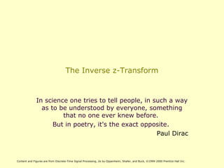 The Inverse z-Transform
In science one tries to tell people, in such a way
as to be understood by everyone, something
that no one ever knew before.
But in poetry, it's the exact opposite.
Paul Dirac
Content and Figures are from Discrete-Time Signal Processing, 2e by Oppenheim, Shafer, and Buck, ©1999-2000 Prentice Hall Inc.
 