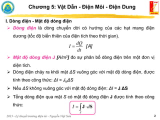 2015 - Lý thuyết trường điện từ - Nguyễn Việt Sơn 2
I. Dòng điện - Mật độ dòng điện
Chương 5: Vật Dẫn - Điện Môi - Điện Dung
 Dòng điện là dòng chuyển dời có hướng của các hạt mang điện
dương (tốc độ biến thiên của điện tích theo thời gian).
[A]
dQ
I
dt

 Mật độ dòng điện J [A/m2] đo sự phân bố dòng điện trên một đơn vị
diện tích.
 Dòng điện chảy ra khỏi mặt ΔS vuông góc với mật độ dòng điện, được
tính theo công thức: ΔI = JNΔS
 Nếu ΔS không vuông góc với mật độ dòng điện: ΔI = J.ΔS
 Tổng dòng điện qua mặt S có mật độ dòng điện J được tính theo công
thức:
S
I d
 
J S
 