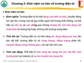 2015 - Lý thuyết trường điện từ - Nguyễn Việt Sơn 2
I. Khái niệm cơ bản
 Định nghĩa: Trường điện từ là một dạng vật chất cơ bản, chuyển động
với vận tốc c trong mọi hệ quy chiếu quán tính trong chân không, nó thể
hiện sự tồn tại và vận động qua những tương tác với một dạng vật
chất khác là những hạt hoặc những môi trường mang điện.
 Tính tồn tại: Trường điện từ có khả năng tác dụng động lực học lên
các vật thể, trường điện từ có năng lượng, động lượng phân bố,
chuyển động trong không gian, với vận tốc hữu hạn.
 Tính vận động: Thể hiện ở khả năng tác dụng lên các vật thể, môi
trường (vd: lực lorenx) và sự lan truyền tác dụng đó.
Chương 2: Khái niệm cơ bản về trường điện từ
 