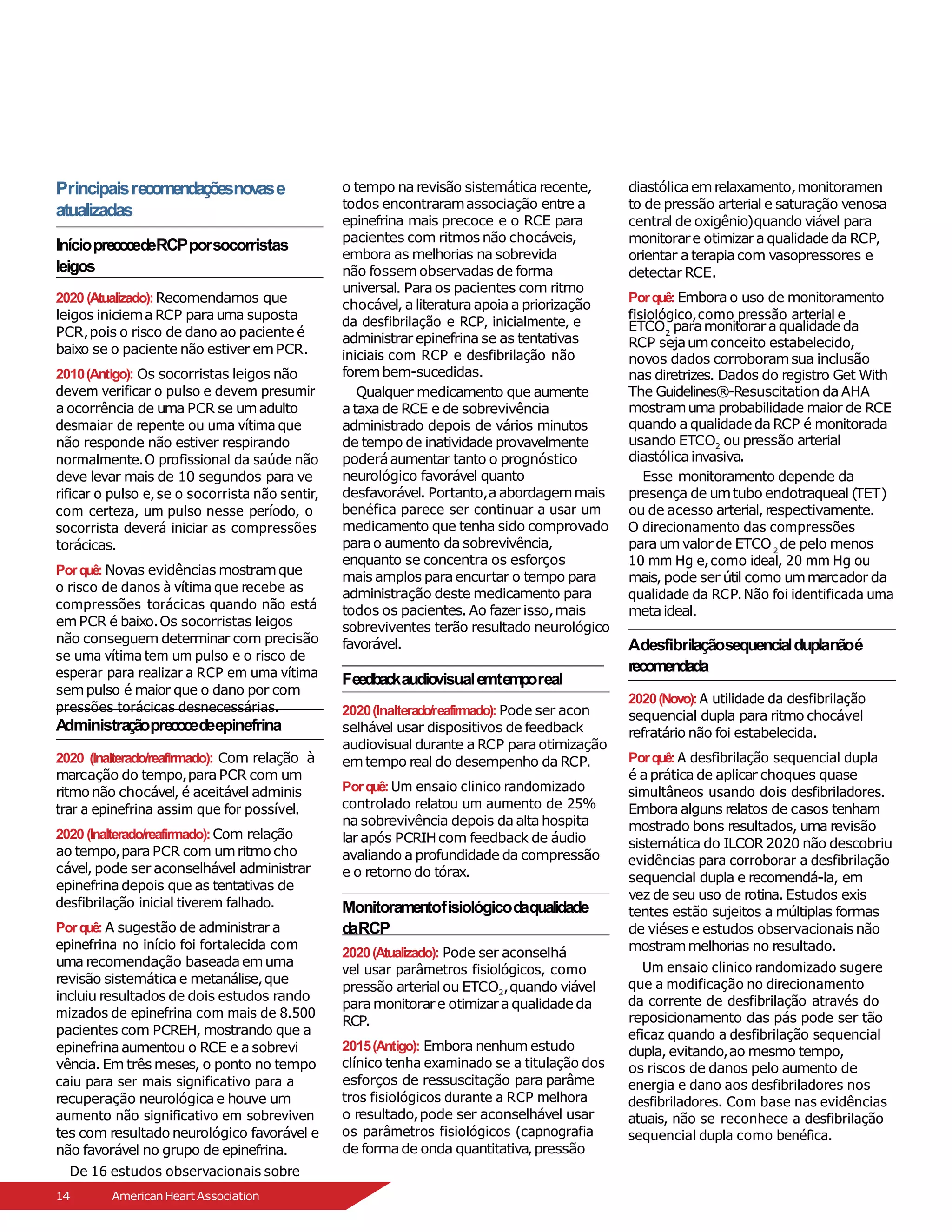 Principaisrecomendaçõesnovase
atualizadas
InícioprecocedeRCPporsocorristas
leigos
2020 (Atualizado):Recomendamos que
leigos iniciema RCP parauma suposta
PCR,pois o risco de dano ao paciente é
baixo se o paciente não estiver emPCR.
2010(Antigo): Os socorristas leigos não
devem verificar o pulso e devem presumir
a ocorrência de uma PCR se umadulto
desmaiar de repente ou uma vítima que
não responde não estiver respirando
normalmente.O profissional da saúde não
deve levar mais de 10 segundos para ve
rificar o pulso e,se o socorrista não sentir,
com certeza, um pulso nesse período, o
socorrista deverá iniciar as compressões
torácicas.
Porquê: Novas evidências mostramque
o risco de danos à vítima que recebe as
compressões torácicas quando não está
emPCR é baixo.Os socorristas leigos
não conseguem determinar com precisão
se uma vítima tem um pulso e o risco de
esperar para realizar a RCP em uma vítima
sempulso é maior que o dano por com
pressões torácicas desnecessárias.
o tempo na revisão sistemática recente,
todos encontraramassociação entre a
epinefrina mais precoce e o RCE para
pacientes com ritmos não chocáveis,
embora as melhorias na sobrevida
não fossemobservadas de forma
universal. Paraos pacientes com ritmo
chocável, a literaturaapoia a priorização
da desfibrilação e RCP, inicialmente, e
administrar epinefrina se as tentativas
iniciais com RCP e desfibrilação não
forembem-sucedidas.
Qualquer medicamento que aumente
a taxa de RCE e de sobrevivência
administrado depois de vários minutos
de tempo de inatividade provavelmente
poderáaumentar tanto o prognóstico
neurológico favorável quanto
desfavorável. Portanto,a abordagemmais
benéfica parece ser continuar a usar um
medicamento que tenha sido comprovado
parao aumento da sobrevivência,
enquanto se concentra os esforços
mais amplos paraencurtar o tempo para
administração deste medicamento para
todos os pacientes. Ao fazer isso,mais
sobreviventes terão resultado neurológico
favorável.
Feedbackaudiovisualemtemporeal
A
dministraçãoprecocedeepinefrina
2020 (Inalterado/reafirmado): Com relação à
marcação do tempo,paraPCR com um
ritmonão chocável, é aceitável adminis
trar a epinefrina assim que for possível.
2020 (Inalterado/reafirmado):Com relação
ao tempo,paraPCR com umritmo cho
cável, pode ser aconselhável administrar
epinefrinadepois que as tentativas de
desfibrilação inicial tiverem falhado.
Porquê: A sugestão de administrar a
epinefrina no início foi fortalecida com
uma recomendação baseadaemuma
revisão sistemática e metanálise,que
incluiu resultados de dois estudos rando
mizados de epinefrina com mais de 8.500
pacientes com PCREH, mostrando que a
epinefrinaaumentou o RCE e a sobrevi
vência. Em três meses, o ponto no tempo
caiu para ser mais significativo para a
recuperação neurológica e houve um
aumento não significativo em sobreviven
tes com resultado neurológico favorável e
não favorável no grupo de epinefrina.
De 16 estudos observacionais sobre
2020(Inalterado/reafirmado): Pode ser acon
selhável usar dispositivos de feedback
audiovisual durante a RCP paraotimização
emtempo real do desempenho da RCP.
Porquê: Um ensaio clinico randomizado
controlado relatou um aumento de 25%
na sobrevivência depois da altahospita
lar após PCRIHcom feedback de áudio
avaliando a profundidade da compressão
e o retorno do tórax.
Monitoramentofisiológicodaqualidade
daRCP
2020(Atualizado): Pode ser aconselhá
vel usar parâmetros fisiológicos, como
pressão arterial ou ETCO2,quando viável
paramonitorare otimizara qualidade da
RCP.
2015(Antigo): Embora nenhum estudo
clínico tenha examinado se a titulação dos
esforços de ressuscitação para parâme
tros fisiológicos durante a RCP melhora
o resultado,pode ser aconselhável usar
os parâmetros fisiológicos (capnografia
de formade onda quantitativa,pressão
diastólicaemrelaxamento,monitoramen
to de pressão arterial e saturação venosa
central de oxigênio)quando viável para
monitorare otimizara qualidade da RCP,
orientar a terapiacom vasopressores e
detectar RCE.
Porquê: Embora o uso de monitoramento
fisiológico,como pressão arterial e
2
ETCO paramonitoraraqualidade da
RCP sejaumconceito estabelecido,
novos dados corroboramsua inclusão
nas diretrizes. Dados do registro Get With
The Guidelines®-Resuscitation da AHA
mostramuma probabilidade maior de RCE
quando a qualidade da RCP é monitorada
usando ETCO2 ou pressão arterial
diastólicainvasiva.
Esse monitoramento depende da
presença de umtubo endotraqueal (TET)
ou de acesso arterial,respectivamente.
O direcionamento das compressões
2
paraumvalorde ETCO de pelo menos
10 mm Hg e, como ideal, 20 mm Hg ou
mais, pode ser útil como ummarcador da
qualidade da RCP. Não foi identificada uma
metaideal.
Adesfibrilaçãosequencialduplanãoé
recomendada
2020(Novo):A utilidade da desfibrilação
sequencial dupla para ritmo chocável
refratário não foi estabelecida.
Porquê: A desfibrilação sequencial dupla
é aprática de aplicar choques quase
simultâneos usando dois desfibriladores.
Embora alguns relatos de casos tenham
mostrado bons resultados, uma revisão
sistemática do ILCOR2020 não descobriu
evidências para corroborar a desfibrilação
sequencial dupla e recomendá-la, em
vez de seu uso de rotina. Estudos exis
tentes estão sujeitos a múltiplas formas
de viéses e estudos observacionais não
mostrammelhorias no resultado.
Um ensaio clinico randomizado sugere
que a modificação no direcionamento
da corrente de desfibrilação através do
reposicionamento das pás pode ser tão
eficaz quando a desfibrilação sequencial
dupla, evitando,ao mesmo tempo,
os riscos de danos pelo aumento de
energia e dano aos desfibriladores nos
desfibriladores. Com base nas evidências
atuais, não se reconhece a desfibrilação
sequencial dupla como benéfica.
14 AmericanHeartAssociation
 