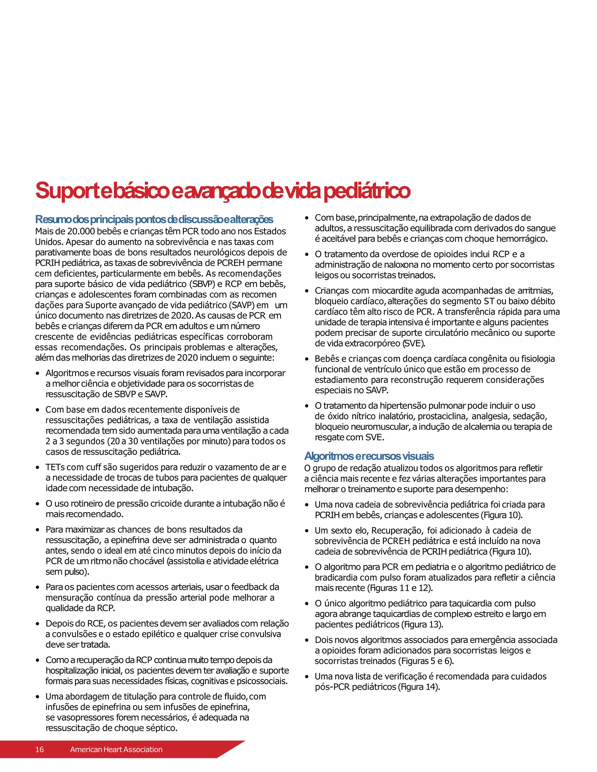 Suportebásicoea
vançadodevidapediátrico
Resumodosprincipaispontosdediscussãoealterações
Mais de 20.000 bebês e crianças têmPCR todo ano nos Estados
Unidos. Apesar do aumento na sobrevivência e nas taxas com
parativamente boas de bons resultados neurológicos depois de
PCRIHpediátrica,as taxasde sobrevivência de PCREH permane
cem deficientes, particularmente em bebês. As recomendações
para suporte básico de vida pediátrico (SBVP) e RCP em bebês,
crianças e adolescentes foram combinadas com as recomen
dações para Suporte avançado de vida pediátrico (SAVP) em um
único documento nas diretrizes de 2020.As causas de PCR em
bebês e crianças diferemdaPCR emadultos e umnúmero
crescente de evidências pediátricas específicas corroboram
essas recomendações. Os principais problemas e alterações,
alémdas melhorias das diretrizes de 2020 incluem o seguinte:
• Algoritmose recursos visuais foram revisados paraincorporar
amelhorciência e objetividade paraos socorristasde
ressuscitação de SBVP e SAVP.
• Com base em dados recentemente disponíveis de
ressuscitações pediátricas, a taxa de ventilação assistida
recomendada temsido aumentadaparaumaventilação acada
2 a 3 segundos (20 a 30 ventilações por minuto) para todos os
casos de ressuscitação pediátrica.
• TETs com cuff são sugeridos para reduzir o vazamento de ar e
a necessidade de trocas de tubos para pacientes de qualquer
idadecom necessidade de intubação.
• O uso rotineiro de pressão cricoide durante a intubação não é
maisrecomendado.
• Para maximizar as chances de bons resultados da
ressuscitação, a epinefrina deve ser administrada o quanto
antes, sendo o ideal em até cinco minutos depois do início da
PCR de umritmonão chocável (
assistoliae atividadeelétrica
sem pulso).
• Paraos pacientescom acessos arteriais, usar o feedback da
mensuração contínua da pressão arterial pode melhorar a
qualidade da RCP.
• Depoisdo RCE, os pacientesdevemser avaliadoscom relação
a convulsões e o estado epilético e qualquer crise convulsiva
deve ser tratada.
• ComoarecuperaçãodaRCP continuamuitotempodepoisda
hospitalização inicial, os pacientes devem teravaliação e suporte
formais para suas necessidades físicas, cognitivas e psicossociais.
• Uma abordagem de titulação para controle de fluido,com
infusões de epinefrina ou sem infusões de epinefrina,
se vasopressores forem necessários, é adequada na
ressuscitação de choque séptico.
• Combase,principalmente,naextrapolação de dados de
adultos,aressuscitação equilibradacom derivados do sangue
é aceitável parabebês e crianças com choque hemorrágico.
• O tratamento da overdose de opioides inclui RCP e a
administração de naloxona no momento certo por socorristas
leigosou socorristastreinados.
• Crianças com miocardite aguda acompanhadas de arritmias,
bloqueio cardíaco,alterações do segmento ST ou baixo débito
cardíaco têm alto risco de PCR. A transferência rápida para uma
unidade de terapiaintensivaé importante e alguns pacientes
podem precisar de suporte circulatório mecânico ou suporte
de vidaextracorpóreo (
SVE).
• Bebês e crianças com doença cardíaca congênita ou fisiologia
funcional de ventrículo único que estão em processo de
estadiamento para reconstrução requerem considerações
especiais no SAVP.
• O tratamento da hipertensão pulmonarpode incluir o uso
de óxido nítrico inalatório, prostaciclina, analgesia, sedação,
bloqueio neuromuscular,aindução de alcalemiaou terapiade
resgate com SVE.
Algoritmoserecursosvisuais
O grupo de redação atualizou todos os algoritmos para refletir
a ciência mais recente e fez várias alterações importantes para
melhorar o treinamentoesuporte paradesempenho:
• Uma nova cadeia de sobrevivência pediátrica foi criada para
PCRIHembebês, crianças e adolescentes(Figura10).
• Um sexto elo, Recuperação, foi adicionado à cadeia de
sobrevivência de PCREH pediátrica e está incluído na nova
cadeia de sobrevivência de PCRIH pediátrica(Figura10).
• O algoritmo para PCR em pediatria e o algoritmo pediátrico de
bradicardia com pulso foram atualizados para refletir a ciência
maisrecente (Figuras 11 e 12).
• O único algoritmo pediátrico para taquicardia com pulso
agoraabrange taquicardias de complexo estreito e largo em
pacientes pediátricos(Figura 13).
• Dois novos algoritmos associados para emergência associada
a opioides foram adicionados para socorristas leigos e
socorristas treinados (Figuras 5 e 6).
• Uma nova lista de verificação é recomendada para cuidados
pós-PCR pediátricos(Figura 14).
16 AmericanHeartAssociation
 