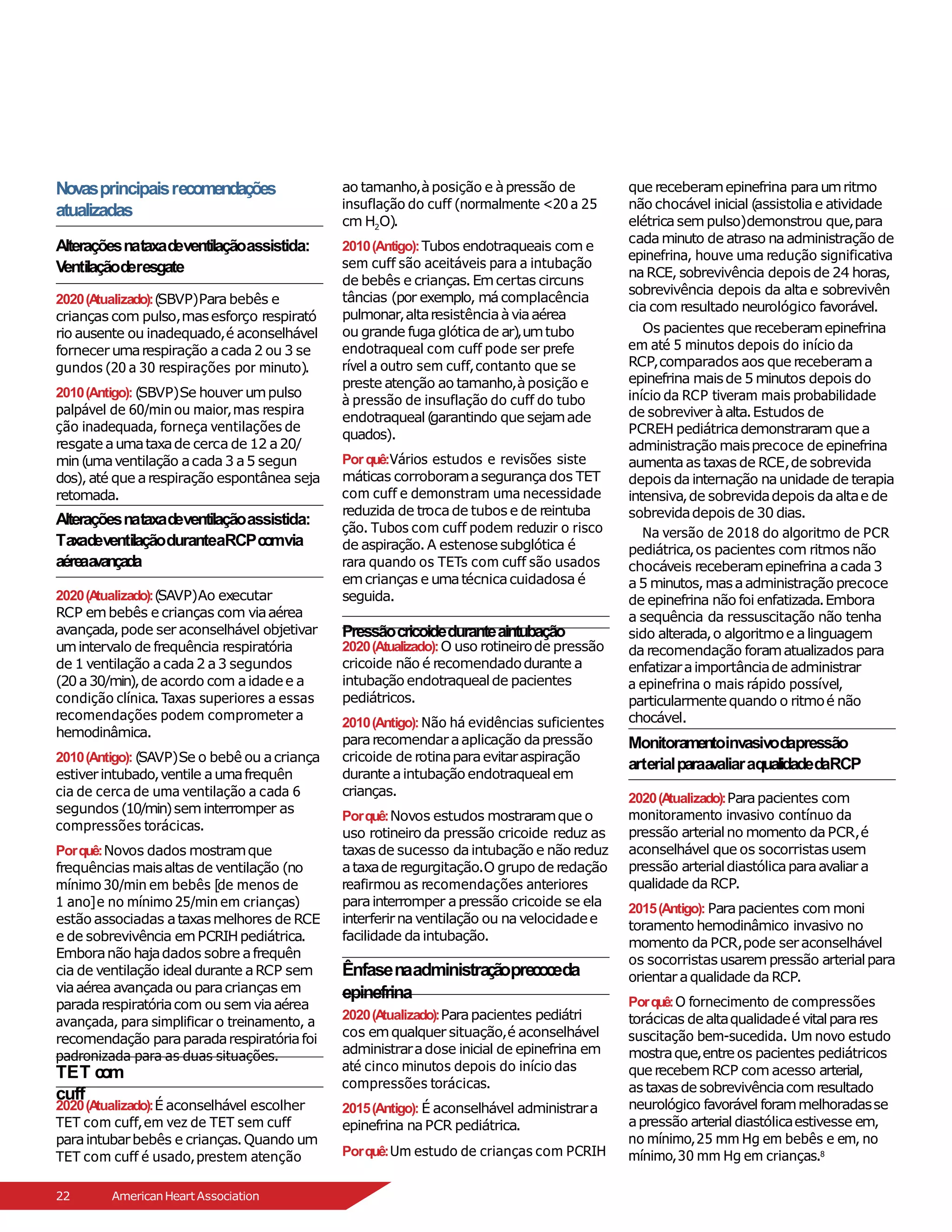 Novasprincipaisrecomendações
atualizadas
Alteraçõesnataxadeventilaçãoassistida:
Ventilaçãoderesgate
2020(A
tualizado):(
SBVP)Parabebês e
crianças com pulso,masesforço respirató
rio ausente ou inadequado,é aconselhável
fornecer umarespiração acada2 ou 3 se
gundos (20 a 30 respirações por minuto).
2010(Antigo): (
SBVP)Se houver umpulso
palpável de 60/min ou maior,mas respira
ção inadequada, forneça ventilações de
resgate aumataxade cerca de 12 a20/
min(
umaventilação acada3 a5 segun
dos),até que arespiração espontânea seja
retomada.
Alteraçõesnataxadeventilaçãoassistida:
TaxadeventilaçãoduranteaRCPcomvia
aéreaa
vançada
2020(A
tualizado):(
SAVP)Ao executar
RCP embebês e crianças com viaaérea
avançada,pode ser aconselhável objetivar
umintervalo de frequência respiratória
de 1 ventilação acada2 a3 segundos
(20a30/min),de acordo com aidadee a
condição clínica. Taxas superiores a essas
recomendações podem comprometer a
hemodinâmica.
2010(Antigo): (
SAVP)Se o bebê ou acriança
estiverintubado,ventile aumafrequên
cia de cerca de uma ventilação a cada 6
segundos (10/min)seminterromper as
compressões torácicas.
Porquê:Novos dados mostramque
frequências maisaltas de ventilação (no
mínimo 30/min em bebês [de menos de
1 ano]e no mínimo 25/min em crianças)
estão associadas ataxasmelhores de RCE
e de sobrevivência emPCRIHpediátrica.
Emboranão hajadados sobre afrequên
cia de ventilação ideal durante aRCP sem
viaaérea avançada ou paracrianças em
paradarespiratóriacom ou semviaaérea
avançada, para simplificar o treinamento, a
recomendação paraparadarespiratóriafoi
padronizada para as duas situações.
2020(Atualizado):O uso rotineirode pressão
cricoide não é recomendadodurante a
intubação endotraquealde pacientes
pediátricos.
2010(Antigo): Não há evidências suficientes
pararecomendaraaplicação dapressão
cricoide de rotinaparaevitaraspiração
durante aintubação endotraquealem
crianças.
Porquê:Novos estudos mostraramque o
uso rotineiro da pressão cricoide reduz as
taxas de sucesso daintubação e não reduz
ataxade regurgitação.O grupo de redação
reafirmou as recomendações anteriores
parainterromper apressão cricoide se ela
interferirnaventilação ou navelocidadee
facilidade daintubação.
Ênfasenaadministraçãoprecoceda
epinefrina
2020(A
tualizado):Parapacientes pediátri
cos emqualquer situação,é aconselhável
administraradose inicial de epinefrina em
até cinco minutos depois do início das
compressões torácicas.
2015(Antigo): É aconselhável administrara
epinefrina naPCR pediátrica.
Porquê:Um estudo de crianças com PCRIH
TET c
om
cuff
2020(A
tualizado):É aconselhável escolher
TET com cuff,em vez de TET sem cuff
paraintubarbebês e crianças.Quando um
TET com cuff é usado,prestem atenção
ao tamanho,àposição e àpressão de
insuflação do cuff (normalmente <20 a 25
cm H2O).
2010(Antigo):Tubos endotraqueais com e
sem cuff são aceitáveis para a intubação
de bebês e crianças.Emcertas circuns
tâncias (por exemplo, mácomplacência
pulmonar,altaresistênciaàviaaérea
ou grande fuga glóticade ar),umtubo
endotraqueal com cuff pode ser prefe
rível a outro sem cuff,contanto que se
preste atenção ao tamanho,àposição e
à pressão de insuflação do cuff do tubo
endotraqueal(
garantindo que sejamade
quados).
Porquê:Vários estudos e revisões siste
máticas corroboramasegurançados TET
com cuff e demonstram uma necessidade
reduzida de trocade tubos e de reintuba
ção. Tubos com cuff podem reduzir o risco
de aspiração.A estenose subglótica é
rara quando os TETs com cuff são usados
emcrianças e umatécnicacuidadosa é
seguida.
Pressãocricoideduranteaintubação
que receberamepinefrina paraumritmo
não chocável inicial (
assistoliae atividade
elétricasempulso)demonstrou que,para
cadaminuto de atraso naadministração de
epinefrina, houve uma redução significativa
naRCE, sobrevivência depois de 24 horas,
sobrevivência depois da alta e sobrevivên
cia com resultado neurológico favorável.
Os pacientes que receberamepinefrina
em até 5 minutos depois do início da
RCP,comparados aos que receberama
epinefrina maisde 5 minutos depois do
início da RCP tiveram mais probabilidade
de sobreviver àalta.Estudos de
PCREH pediátricademonstraram que a
administração maisprecoce de epinefrina
aumentaas taxas de RCE,de sobrevida
depois da internação naunidade de terapia
intensiva,de sobrevidadepois daaltae de
sobrevidadepois de 30 dias.
Na versão de 2018 do algoritmo de PCR
pediátrica,os pacientes com ritmos não
chocáveis receberamepinefrina acada3
a5 minutos,masaadministração precoce
de epinefrina não foi enfatizada.Embora
a sequência da ressuscitação não tenha
sido alterada,o algoritmoe alinguagem
da recomendação foramatualizados para
enfatizaraimportânciade administrar
a epinefrina o mais rápido possível,
particularmentequando o ritmoé não
chocável.
Monitoramentoinvasivodapressão
arterialparaa
valiaraqualidadedaRCP
2020(A
tualizado):Parapacientes com
monitoramento invasivo contínuo da
pressão arterialno momento daPCR,é
aconselhável que os socorristasusem
pressão arterialdiastólicaparaavaliar a
qualidade da RCP.
2015(Antigo): Parapacientes com moni
toramento hemodinâmico invasivo no
momento da PCR,pode seraconselhável
os socorristasusarempressão arterialpara
orientar aqualidade da RCP.
Porquê:O fornecimento de compressões
torácicas de altaqualidadeé vitalparares
suscitação bem-sucedida. Um novo estudo
mostraque,entre os pacientes pediátricos
que recebemRCP com acesso arterial,
as taxas de sobrevivênciacom resultado
neurológico favorável forammelhoradasse
apressão arterial diastólicaestivesse em,
no mínimo,25 mm Hg em bebês e em, no
mínimo,30 mm Hg em crianças.8
22 AmericanHeartAssociation
 
