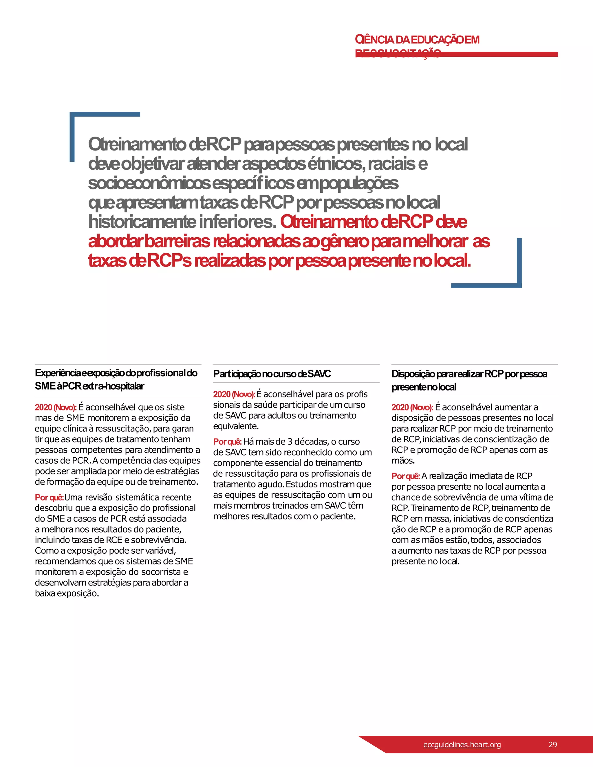 C
IÊNCIADAEDUCAÇÃ
OEM
RESSUSCITA
ÇÃ
O
OtreinamentodeRCPparapessoaspresentesnolocal
deveobjetivaratenderaspectosétnicos,raciaise
socioeconômicosespecíficose
mpopulações
queapresentamtaxasdeRCPporpessoasnolocal
historicamenteinferiores.OtreinamentodeRCPdeve
abordarbarreirasrelacionadasaogêneroparamelhorar as
taxasdeRCPsrealizadasporpessoapresentenolocal.
Experiênciaee
xposiçãodoprofissionaldo
SMEàPCRe
xtra-hospitalar
2020(Novo):É aconselhável que os siste
mas de SME monitorem a exposição da
equipe clínica à ressuscitação, para garan
tirque as equipes de tratamento tenham
pessoas competentes para atendimento a
casos de PCR.A competênciadas equipes
pode ser ampliadapor meio de estratégias
de formaçãoda equipe ou de treinamento.
Porquê:Uma revisão sistemática recente
descobriu que a exposição do profissional
do SME acasos de PCR está associada
amelhoranos resultados do paciente,
incluindo taxas de RCE e sobrevivência.
Como aexposição pode ser variável,
recomendamos que os sistemas de SME
monitorem a exposição do socorrista e
desenvolvamestratégias paraabordara
baixaexposição.
ParticipaçãonocursodeSAVC
2020(Novo):É aconselhável para os profis
sionais da saúde participarde umcurso
de SAVC paraadultos ou treinamento
equivalente.
Porquê:Hámaisde 3 décadas,o curso
de SAVC temsido reconhecido como um
componente essencial do treinamento
de ressuscitação para os profissionais de
tratamento agudo.Estudos mostramque
as equipes de ressuscitação com umou
maismembros treinados emSAVC têm
melhores resultados com o paciente.
DisposiçãopararealizarRCPporpessoa
presentenolocal
2020(Novo):É aconselhável aumentar a
disposição de pessoas presentes no local
pararealizarRCP por meio de treinamento
de RCP,iniciativas de conscientização de
RCP e promoção de RCP apenas com as
mãos.
Porquê:A realização imediatade RCP
por pessoa presente no localaumenta a
chance de sobrevivência de uma vítima de
RCP.Treinamento de RCP,treinamento de
RCP emmassa, iniciativas de conscientiza
ção de RCP e apromoção de RCP apenas
com as mãos estão,todos, associados
aaumento nas taxas de RCP por pessoa
presente no local.
eccguidelines.heart.org 29
 
