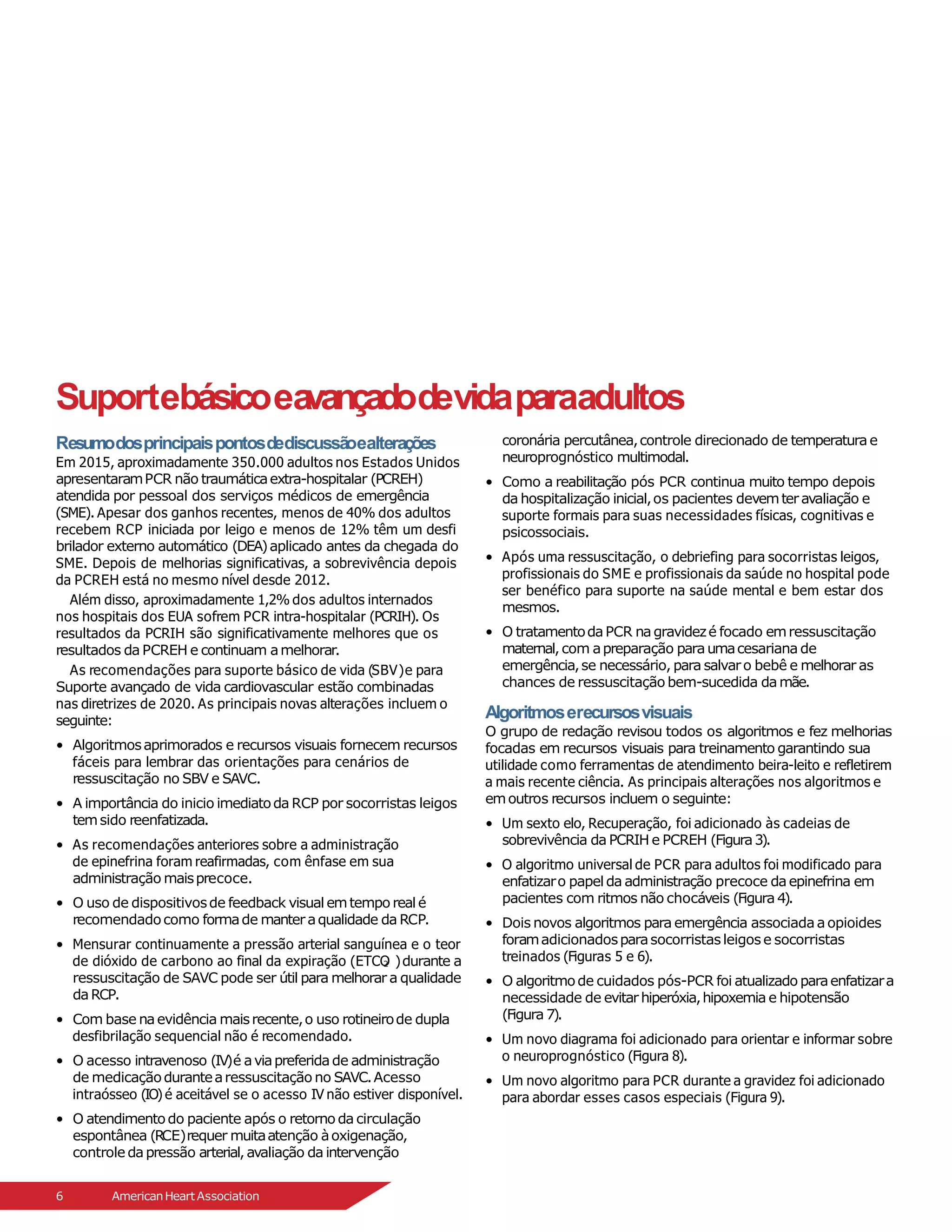Suportebásicoea
vançadodevidaparaadultos
2
Resumodosprincipaispontosdediscussãoealterações
Em 2015, aproximadamente 350.000 adultos nos Estados Unidos
apresentaramPCR não traumáticaextra-hospitalar (PCREH)
atendida por pessoal dos serviços médicos de emergência
(SME). Apesar dos ganhos recentes, menos de 40% dos adultos
recebem RCP iniciada por leigo e menos de 12% têm um desfi
brilador externo automático (DEA)aplicado antes da chegada do
SME. Depois de melhorias significativas, a sobrevivência depois
da PCREH está no mesmo nível desde 2012.
Além disso, aproximadamente 1,2% dos adultos internados
nos hospitais dos EUA sofrem PCR intra-hospitalar (PCRIH). Os
resultados da PCRIH são significativamente melhores que os
resultados da PCREH e continuam amelhorar.
As recomendações para suporte básico de vida (SBV)e para
Suporte avançado de vida cardiovascular estão combinadas
nas diretrizes de 2020. As principais novas alterações incluem o
seguinte:
• Algoritmosaprimorados e recursos visuais fornecem recursos
fáceis para lembrar das orientações para cenários de
ressuscitação no SBV e SAVC.
• A importância do inicio imediatoda RCP por socorristas leigos
temsido reenfatizada.
• As recomendações anteriores sobre a administração
de epinefrina foram reafirmadas, com ênfase em sua
administração maisprecoce.
• O uso de dispositivosde feedback visual emtempo real é
recomendadocomo formade manteraqualidade da RCP.
• Mensurar continuamente a pressão arterial sanguínea e o teor
de dióxido de carbono ao final da expiração (ETCO )durante a
ressuscitação de SAVC pode ser útil para melhorar a qualidade
daRCP.
• Com base naevidência maisrecente,o uso rotineirode dupla
desfibrilação sequencial não é recomendado.
• O acesso intravenoso (IV)é aviapreferidade administração
de medicaçãodurantearessuscitação no SAVC.Acesso
intraósseo (IO) é aceitável se o acesso IV não estiver disponível.
• O atendimentodo paciente após o retorno da circulação
espontânea (RCE)requer muitaatenção àoxigenação,
controle dapressão arterial,avaliação da intervenção
coronária percutânea,controle direcionado de temperaturae
neuroprognóstico multimodal.
• Como a reabilitação pós PCR continua muito tempo depois
da hospitalização inicial,os pacientes devemteravaliação e
suporte formais para suas necessidades físicas, cognitivas e
psicossociais.
• Após uma ressuscitação, o debriefing para socorristas leigos,
profissionais do SME e profissionais da saúde no hospital pode
ser benéfico para suporte na saúde mental e bem estar dos
mesmos.
• O tratamentodaPCR nagravidezé focado emressuscitação
maternal,com apreparação paraumacesariana de
emergência,se necessário, para salvaro bebê e melhorar as
chances de ressuscitação bem-sucedida damãe.
Algoritmoserecursosvisuais
O grupo de redação revisou todos os algoritmos e fez melhorias
focadas em recursos visuais para treinamento garantindo sua
utilidade como ferramentas de atendimento beira-leito e refletirem
a mais recente ciência. As principais alterações nos algoritmos e
emoutros recursos incluem o seguinte:
• Um sexto elo, Recuperação, foi adicionado às cadeias de
sobrevivência da PCRIH e PCREH (Figura3).
• O algoritmo universal de PCR para adultos foi modificado para
enfatizaro papelda administração precoce daepinefrina em
pacientes com ritmos não chocáveis (Figura 4).
• Dois novos algoritmos para emergência associadaaopioides
foramadicionadosparasocorristasleigose socorristas
treinados (Figuras 5 e 6).
• O algoritmode cuidados pós-PCR foi atualizado paraenfatizara
necessidade de evitarhiperóxia,hipoxemia e hipotensão
(Figura 7).
• Um novo diagrama foi adicionado para orientar e informar sobre
o neuroprognóstico (Figura 8).
• Um novo algoritmo para PCR durante a gravidez foi adicionado
para abordar esses casos especiais (Figura 9).
6 AmericanHeartAssociation
 