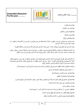 Graduation Research
For the year ……….
‫للعام‬ ‫التخرج‬ ‫بحث‬ .........
p 10
●
‫الجراثيم‬
‫والتلوث‬
.
●
‫الشك‬
‫وعدم‬
‫االكتمال‬
.
●
‫الخطيئة‬
‫والدين‬
‫واألخّلق‬
.
●
‫الترتيب‬
‫والتماثل‬
.
●
‫ضبط‬
‫النفس‬
[ .
11
]
‫عندما‬
‫نتحدث‬
‫عن‬
‫إضطراب‬
‫الوسواس‬
‫القهري‬
،
‫فإننا‬
‫ال‬
‫نتحدث‬
‫فقط‬
‫عن‬
‫وجود‬
‫الهواجس‬
‫والوساوس‬
‫أو‬
‫اإلكر‬
‫اهات‬
‫أو‬
‫كليهما‬
،
‫بل‬
‫نتحدث‬
‫ا‬‫أيض‬
‫عن‬
‫بؤرة‬
‫تلك‬
‫األعراض‬
.
‫تميل‬
‫األعراض‬
‫إلى‬
‫الوقوع‬
‫في‬
‫أربع‬
‫فئات‬
‫عامة‬
،
‫تسمى‬
‫أبعاد‬
‫األعراض‬
‫التي‬
‫تشمل‬
ّ
‫كّل‬
‫من‬
‫الوساوس‬
‫واألفعال‬
‫القهرية‬
.
‫هذه‬
‫األبعاد‬
‫تشبه‬
‫النظر‬
‫إلى‬
‫الجوانب‬
‫المختلفة‬
‫لصندوق‬
‫الوسواس‬
‫القهري‬
،
‫وإنها‬
‫جوانب‬
‫ليست‬
‫متداخلة‬
‫حصر‬
ّ
‫يا‬
.
‫و‬
‫يمكن‬
‫أ‬
‫ن‬
‫يكون‬
‫لدى‬
‫المصاب‬
‫عناصر‬
‫من‬
‫واحد‬
‫أو‬
‫أكثر‬
‫من‬
‫تلك‬
‫األبعاد‬
،
‫وكل‬
‫مزيج‬
‫من‬
‫هذه‬
‫األعراض‬
‫يكون‬
ّ
‫فريدا‬
‫من‬
‫نوعه‬
[ .
12
]
ّ
‫إن‬
‫األشخاص‬
‫الذين‬
‫تقع‬
‫أعراضهم‬
‫في‬
‫هذا‬
‫البعد‬
‫العرضي‬
‫لديهم‬
‫إنشغال‬
‫غامر‬
‫بالترتيب‬
‫والحصول‬
‫على‬
‫شيء‬
"
‫صحيح‬
‫ومك‬
‫تمل‬
ّ
‫تماما‬
"
‫وأنهم‬
‫يقضون‬
‫ا‬‫وقت‬
‫طوي‬
ّ
‫ّل‬
‫في‬
‫التحرك‬
،
‫والعد‬
،
‫وترتيب‬
‫األشياء‬
‫لتخفيف‬
‫أو‬
‫منع‬
‫الضيق‬
‫والملل‬
.
‫كما‬
‫قد‬
‫يكون‬
‫ل‬
‫ديهم‬
ّ
‫أيضا‬
‫خرافات‬
‫محددة‬
‫حول‬
‫األرقام‬
‫واألنماط‬
‫والترتيب‬
‫واالتماثل‬
[ ,
12
]
‫ترتبط‬
‫هذه‬
‫الطقوس‬
ّ
‫أحيانا‬
‫بالتفكير‬
‫السحري‬
(
‫أي‬
‫اإلعتقاد‬
‫بأن‬
ّ
‫حدثا‬
‫ا‬‫سيئ‬
‫سيحدث‬
‫إذا‬
‫لم‬
‫يكن‬
‫الشيء‬
"
‫ا‬‫صحيح‬
ّ
‫تمام‬
‫ا‬
)"
.
❖
‫و‬
‫تتضمن‬
‫بعض‬
‫السلوكيات‬
‫الشائعة‬
‫هنا‬
‫بما‬
‫يلي‬
:
●
‫الحاجة‬
‫إلى‬
‫ترتيب‬
‫العناصر‬
‫بطريقة‬
‫معينة‬
.
●
‫الحاجة‬
‫الماسة‬
‫للتماثل‬
‫أو‬
‫التنظيم‬
.
●
‫الحاجة‬
‫إلى‬
‫التناسق‬
‫في‬
‫القيام‬
‫باإلجراءات‬
(
‫إذا‬
‫لمس‬
‫الشخص‬
‫مرفقه‬
‫األيمن‬
،
‫فيجب‬
‫عليه‬
‫ا‬‫أيض‬
‫لمس‬
‫المرفق‬
‫األيسر‬
.)
●
‫ترتيب‬
‫العناصر‬
‫حتى‬
‫يشعر‬
‫بأنها‬
"
‫مناسبة‬
ّ
‫تماما‬
."
●
‫ممارسة‬
‫طقوس‬
‫العد‬
.
●
‫التفكير‬
‫السحري‬
،
‫أو‬
‫اإلعتقاد‬
‫بأن‬
ّ
‫حدثا‬
ّ
‫سيئا‬
‫سيحدث‬
‫إذا‬
‫لم‬
‫تكن‬
‫األمور‬
"
‫صحيحة‬
‫ا‬‫تمام‬
."
●
‫إنتهاج‬
‫تنظيم‬
‫الطقوس‬
‫أو‬
‫الخرافات‬
‫فيما‬
‫يتعلق‬
‫بترتيب‬
‫األشياء‬
.
●
‫التعلق‬
‫المفرط‬
‫ببعض‬
‫العناصر‬
‫واألشياء‬
‫وإكتنازها‬
[ .
12
. ]
 