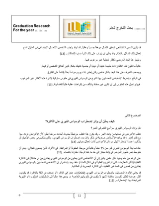 Graduation Research
For the year ……….
‫للعام‬ ‫التخرج‬ ‫بحث‬ .........
p 11
‫قد‬
‫ي‬
‫كون‬
‫السعي‬
‫الّلمتناهي‬
‫لتحقيق‬
‫الكمال‬
ّ
‫مرهقا‬
ّ
‫جسديا‬
ّ
‫وعقليا‬
.
‫كما‬
‫وقد‬
‫يتجنب‬
‫الشخص‬
‫االتصال‬
‫االجتماعي‬
‫في‬
‫المن‬
‫زل‬
‫لمنع‬
‫تعطل‬
‫ذلك‬
‫التماثل‬
‫والنظام‬
.
‫وقد‬
‫يمكن‬
‫أن‬
‫يترتب‬
‫غلى‬
‫ذلك‬
ّ
‫آثارا‬
‫رة‬‫مدم‬
‫للعّلقات‬
[ .
13
]
‫ويتميز‬
‫هذا‬
‫البعد‬
‫العرضي‬
‫بأفكار‬
‫تدخلية‬
‫غير‬
‫مرغوب‬
‫فيها‬
.
ّ
‫غالبا‬
‫ما‬
‫تكون‬
‫هذه‬
‫األفكار‬
‫ذات‬
‫طبيعة‬
‫عنيفة‬
‫أو‬
‫دينية‬
‫أو‬
‫جنسية‬
‫تنتهك‬
‫بشكل‬
‫كبير‬
‫أخّلق‬
‫الشخص‬
‫أو‬
‫قيمه‬
.
‫ويصعب‬
‫التعرف‬
‫على‬
‫هذا‬
‫البعد‬
‫بشكل‬
‫خاص‬
‫وكان‬
‫ُعتبر‬‫ي‬
‫ذات‬
‫يوم‬
ّ
‫وسواسا‬
ّ
‫بحتا‬
(
ّ
‫قائما‬
‫على‬
‫الفكر‬
.)
‫في‬
‫الواقع‬
،
‫ينخرط‬
‫األشخاص‬
‫المصابون‬
‫بهذا‬
‫النوع‬
‫من‬
‫الوسواس‬
‫القهري‬
‫في‬
‫طقوس‬
‫سلوكي‬
‫ة‬
‫إلدارة‬
‫هذه‬
‫األفكار‬
‫غير‬
‫المرغو‬
‫ب‬
‫فيها‬
.
‫و‬
‫تميل‬
‫هذه‬
‫الطقوس‬
‫إلى‬
‫أن‬
‫تكون‬
‫غير‬
‫معلنة‬
‫وتتألف‬
‫من‬
‫إكراهات‬
‫عقلية‬
ّ
‫طلبا‬
‫للطمأنينة‬
[ .
13
]
‫الموضوع‬
‫الثاني‬
‫كيف‬
‫يمكن‬
‫أن‬
‫يؤثر‬
‫إضطراب‬
‫الوسواس‬
‫القهري‬
‫على‬
‫الذاكرة؟‬
‫هل‬
‫يزداد‬
‫الوسواس‬
‫القهري‬
ّ
‫سؤا‬
‫مع‬
‫التقدم‬
‫في‬
‫العمر؟‬
‫تتقلب‬
‫األعر‬
‫اض‬
‫في‬
‫شدتها‬
‫من‬
‫وقت‬
‫آلخر‬
،
‫وقد‬
‫يكون‬
‫هذا‬
‫التقلب‬
ّ
‫مرتبطا‬
‫بحدوث‬
‫أحداث‬
‫مرهقة‬
ّ
‫نظرا‬
‫ألن‬
‫األعراض‬
‫تزداد‬
‫سؤ‬
ّ
‫ا‬
‫مع‬
‫تقدم‬
‫العمر‬
،
‫فقد‬
‫يواجه‬
‫األشخاص‬
‫صعوبة‬
‫في‬
‫تذكر‬
‫وقت‬
‫بدء‬
‫إضطراب‬
‫الوسواس‬
‫القهري‬
،
‫ولكن‬
‫يمكنهم‬
‫في‬
‫بعض‬
‫األ‬
‫حيان‬
‫أن‬
‫يتذكروا‬
‫عندما‬
‫الحظوا‬
‫ألول‬
‫مرة‬
‫أن‬
‫األعراض‬
‫كانت‬
‫تعطل‬
‫حياتهم‬
[ .
14
]
‫عادة‬
‫ما‬
‫يبدأ‬
‫الوسواس‬
‫القهري‬
‫قبل‬
‫سن‬
25
ّ
‫عاما‬
ّ
‫وغالبا‬
‫في‬
‫مرحلة‬
‫الطفولة‬
‫أو‬
‫المراهقة‬
.
‫في‬
‫األفراد‬
‫الذين‬
‫يسعون‬
‫للعّلج‬
،
‫يبدو‬
‫أ‬
‫ن‬
‫متوسط‬
‫عمر‬
‫ظهور‬
‫المرض‬
‫في‬
‫وقت‬
‫مبكر‬
‫إلى‬
‫حد‬
‫ما‬
‫عند‬
‫الرجال‬
‫مقارنة‬
‫بالنساء‬
[ .
15
]
‫على‬
‫الرغم‬
‫من‬
‫عدم‬
‫وجود‬
‫دليل‬
‫علمي‬
‫يشير‬
‫إ‬
‫لى‬
‫أن‬
‫األشخاص‬
‫الذين‬
‫يعانون‬
‫من‬
‫الوسواس‬
‫القهري‬
‫يعانون‬
‫من‬
‫أي‬
‫مشاكل‬
‫في‬
‫الذ‬
‫اكرة‬
‫اللفظية‬
(
‫تذكر‬
‫المعلومات‬
‫التي‬
‫تم‬
‫تخزينها‬
ّ
‫لفظيا‬
‫أو‬
‫في‬
‫شكل‬
‫كلمات‬
)
،
‫فقد‬
‫وجد‬
‫بإستمرار‬
‫أن‬
‫األشخاص‬
‫المصابين‬
‫ب‬
‫الوسواس‬
‫القهري‬
‫يعانون‬
‫من‬
‫قصور‬
‫في‬
‫اللغة‬
‫غير‬
‫اللفظية‬
‫أي‬،
‫الذاكرة‬
‫البصرية‬
‫أو‬
‫الم‬
‫كانية‬
.
‫قد‬
‫يعاني‬
‫األفراد‬
‫المصابون‬
‫باضطراب‬
‫الوسواس‬
‫القهري‬
(
OCD
)
‫من‬
‫عجز‬
‫في‬
‫الذاكرة‬
‫أو‬
‫ضعف‬
‫في‬
‫الثقة‬
‫بالذاكرة‬
.
‫قد‬
‫يكونون‬
‫أكثر‬
‫عرضة‬
‫لخلق‬
‫ذكريات‬
‫خاطئة‬
‫ألنهم‬
‫ال‬
‫يثقون‬
‫في‬
‫ذكرياتهم‬
‫الخاصة‬
‫و‬،
‫يؤدي‬
‫هذا‬
ّ
‫غالبا‬
‫إلى‬
‫السلوكيات‬
‫المتكررة‬
‫أو‬
‫ال‬
‫قهرية‬
‫المرتبطة‬
‫بهذا‬
‫اإلضطراب‬
[ .
16
]
 