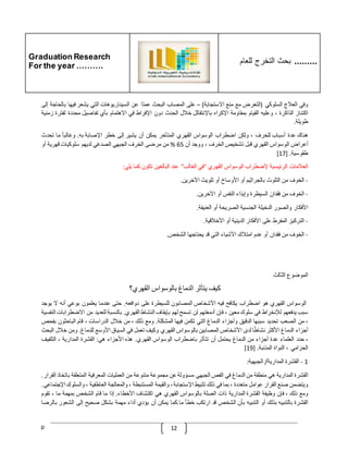 Graduation Research
For the year ……….
‫للعام‬ ‫التخرج‬ ‫بحث‬ .........
p 12
‫وفي‬
‫العّلج‬
‫السلوكي‬
(
‫التعرض‬
‫مع‬
‫منع‬
‫االستجابة‬
)
–
‫على‬
‫المصاب‬
‫البحث‬
‫ا‬‫عمد‬
‫عن‬
‫السيناريوهات‬
‫التي‬
‫يشعر‬
‫فيها‬
‫بال‬
‫حاجة‬
‫إلى‬
‫اكتناز‬
‫الذاكرة‬
،
‫وعليه‬
‫القيام‬
‫بمقاومة‬
‫اإلكراه‬
‫باإلنتقالل‬
‫خّلل‬
‫الحدث‬
‫دون‬
‫اإلفراط‬
‫في‬
‫االهتمام‬
‫بأي‬
‫تفاصيل‬
‫محددة‬
‫لفت‬
‫رة‬
‫زمنية‬
‫طويلة‬
.
‫هناك‬
‫عدة‬
‫أس‬
‫باب‬
‫للخرف‬
،
‫ولكن‬
‫اضطراب‬
‫الوسواس‬
‫القهري‬
‫المتأخر‬
‫يمكن‬
‫أن‬
‫يشير‬
‫إلى‬
‫خطر‬
‫اإلصابة‬
‫به‬
.
ّ
‫وغالبا‬
‫ما‬
‫تحدث‬
‫أعراض‬
‫الوسواس‬
‫القهري‬
‫قبل‬
‫تشخيص‬
‫الخرف‬
،
‫ووجد‬
‫أن‬
65
%
‫من‬
‫مرضى‬
‫الخرف‬
‫الجبهي‬
‫الصدغي‬
‫لديهم‬
‫سلوكيات‬
‫قهرية‬
‫أو‬
‫طقوسية‬
[ .
17
]
‫العّلمات‬
‫الرئيسية‬
‫إلضطراب‬
‫الوسواس‬
‫القهري‬
"
‫في‬
‫الغالب‬
"
‫عند‬
‫البالغين‬
‫تكون‬
‫كما‬
‫يلي‬
:
-
‫الخوف‬
‫من‬
‫التلوث‬
‫بالجراثيم‬
‫أو‬
‫األوساخ‬
‫أو‬
‫تلويث‬
‫اآلخرين‬
.
-
‫الخوف‬
‫من‬
‫فقدان‬
‫السيطرة‬
‫وإيذاء‬
‫النفس‬
‫أو‬
‫اآلخرين‬
.
‫األفكار‬
‫والصور‬
‫الدخيلة‬
‫الجنسية‬
‫الصريحة‬
‫أو‬
‫العنيفة‬
.
-
‫التركيز‬
‫المفرط‬
‫على‬
‫األفكار‬
‫الدينية‬
‫أو‬
‫األخّلقية‬
.
-
‫الخوف‬
‫من‬
‫فقدان‬
‫أو‬
‫عدم‬
‫امتّلك‬
‫األشياء‬
‫التي‬
‫قد‬
‫يحتاجها‬
‫الشخص‬
.
‫الموضوع‬
‫الثالث‬
‫كيف‬
‫يتأثر‬
‫الدماغ‬
‫بالوسواس‬
‫القهري؟‬
‫الوسواس‬
‫القهري‬
‫هو‬
‫اضطراب‬
‫يكافح‬
‫فيه‬
‫األشخاص‬
‫المصابون‬
‫للسيطرة‬
‫على‬
‫دوافعه‬
.
‫حتى‬
‫عندما‬
‫يعلمون‬
‫بوعي‬
‫أنه‬
‫ال‬
‫ي‬
‫وجد‬
‫سبب‬
‫يدفعهم‬
‫لإلنخراط‬
‫في‬
‫سلوك‬
‫معين‬
،
‫فإن‬
‫أدمغتهم‬
‫لن‬
‫تسمح‬
‫لهم‬
‫بإيقاف‬
‫النشاط‬
‫القهري‬
.
‫بالنسبة‬
‫للعديد‬
‫من‬
‫االضط‬
‫رابات‬
‫النفسية‬
،
‫من‬
‫الصعب‬
‫تحديد‬
‫سببها‬
‫الدقيق‬
‫وأجزاء‬
‫الدماغ‬
‫التي‬
‫تكمن‬
‫فيها‬
‫المشكلة‬
.
‫ومع‬
‫ذلك‬
،
‫من‬
‫خّلل‬
‫الدراسات‬
،
‫قام‬
‫الباحثون‬
‫ب‬
‫فحص‬
‫أجزاء‬
‫الدماغ‬
‫األكثر‬
‫ا‬‫نشاط‬
‫لدى‬
‫األشخاص‬
‫المصابين‬
‫بالوسواس‬
‫القهري‬
‫وكيف‬
‫ت‬
‫عمل‬
‫في‬
‫السياق‬
‫األوسع‬
‫للدماغ‬
.
‫ومن‬
‫خّلل‬
‫ا‬
‫لبحث‬
،
‫حدد‬
‫العلماء‬
‫عدة‬
‫أجزاء‬
‫من‬
‫الدماغ‬
‫يحتمل‬
‫أن‬
‫تتأثر‬
‫باضطراب‬
‫الوسواس‬
‫القهري‬
.
‫هذه‬
‫األجزاء‬
‫هي‬
:
‫القشرة‬
‫المدارية‬
،
‫التلفيف‬
‫الحزامي‬
،
‫النواة‬
‫المذنبة‬
[ .
19
]
1
-
‫القشرة‬
‫المدارية‬
/
‫الجبهية‬
:
‫القشرة‬
‫المدارية‬
‫هي‬
‫منطقة‬
‫من‬
‫الدماغ‬
‫ف‬
‫ي‬
‫الفص‬
‫الجبهي‬
‫مسؤولة‬
‫عن‬
‫مجموعة‬
‫متنوعة‬
‫من‬
‫العمليات‬
‫المعرفية‬
‫المتعلقة‬
‫باتخاذ‬
‫القرار‬
.
‫ويتضمن‬
‫صنع‬
‫القرار‬
‫عوامل‬
‫متعددة‬
،
‫بما‬
‫في‬
‫ذلك‬
‫تثبيط‬
‫اإلستجابة‬
،
‫والقيمة‬
‫المستنبطة‬
،
‫والمعالجة‬
‫العاطفية‬
،
‫والس‬
‫لوك‬
‫اإلجتماعي‬
.
‫ومع‬
‫ذلك‬
،
‫فإن‬
‫وظيفة‬
‫القشرة‬
‫المدارية‬
‫ذات‬
‫الصلة‬
‫بالوس‬
‫واس‬
‫القهري‬
‫هي‬
‫اكتشاف‬
‫األخطاء‬
.
‫إذا‬
‫ما‬
‫قام‬
‫الشخص‬
‫بمهمة‬
‫ما‬
،
‫تقوم‬
‫القشرة‬
‫بالتنبيه‬
‫بذلك‬
‫أو‬
‫التنبيه‬
‫بأن‬
‫الشخص‬
‫قد‬
‫ارتكب‬
‫خطأ‬
‫ما‬
.
‫كما‬
‫يمكن‬
‫أن‬
‫يؤدي‬
‫أداء‬
‫مهمة‬
‫بشكل‬
‫صحيح‬
‫إلى‬
‫الشعور‬
‫ب‬
‫الرضا‬
 