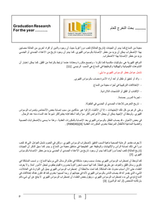 Graduation Research
For the year ……….
‫للعام‬ ‫التخرج‬ ‫بحث‬ .........
p 15
‫معينة‬
‫من‬
‫الدماغ‬
.
‫كما‬
‫يبدو‬
‫أن‬
‫الجينات‬
(
‫تاريخ‬
‫العائلة‬
)
‫تلعب‬
ّ
‫دورا‬
،‫قويا‬
‫حيث‬
‫أن‬
‫وجود‬
‫والدين‬
‫أو‬
‫أفراد‬
‫آخرين‬
‫من‬
‫العائلة‬
‫مص‬
‫ابي‬
‫ن‬
‫بهذا‬
‫اإلضطراب‬
‫يمكن‬
‫أن‬
‫يزيد‬
‫من‬
‫خطر‬
‫اإلصابة‬
‫بالوسواس‬
‫القهري‬
.
‫كما‬
‫يبدو‬
‫أن‬
‫وجود‬
‫تاريخ‬
‫من‬
‫االعتداء‬
‫الجسدي‬
‫أو‬
‫الجنسي‬
‫يزيد‬
‫من‬
‫خطر‬
‫اإلصابة‬
‫بهذا‬
‫االضطراب‬
.
‫الدوافع‬
‫القهرية‬
‫هي‬
‫سلوكيات‬
‫مكتسبة‬
‫كما‬
‫ذكرنا‬
،
‫وتصبح‬
‫متكررة‬
‫ومعتادة‬
‫عندما‬
‫ترتبط‬
‫بالراحة‬
‫من‬
‫القلق‬
.
‫كما‬
‫يمكن‬
‫إ‬
‫ع‬
‫تبار‬
‫أن‬
‫التشوهات‬
‫الكيميائية‬
‫والهيكلية‬
‫والوظيفية‬
‫في‬
‫الدماغ‬
‫هي‬
‫السبب‬
‫الرئيسي‬
[ .
11
]
‫تشمل‬
‫عوامل‬
‫خطر‬
‫الوسواس‬
‫القهري‬
‫ما‬
‫يلي‬
:
-
‫والد‬
‫أو‬
‫شقيق‬
‫أو‬
‫طفل‬
‫أو‬
‫أحد‬
‫أراد‬
‫األسرة‬
‫مصاب‬
‫بالوسواس‬
‫القهري‬
,
-
‫اإلختّلفات‬
‫التركيبية‬
‫في‬
‫أجزاء‬
‫معينة‬
‫من‬
‫الدماغ‬
.
-
‫اإلكتئاب‬
‫أو‬
‫القلق‬
‫أو‬
‫التشنجات‬
‫الّلإرادية‬
.
-
‫تجربة‬
‫المرور‬
‫بصدمة‬
.
-
‫تاريخ‬
‫التعرض‬
‫لإلعتداء‬
‫الجسدي‬
‫أو‬
‫الجنسي‬
‫في‬
‫الطفولة‬
.
‫وعلى‬
‫الرغم‬
‫من‬
‫كل‬
‫تلك‬
‫اإلجتهادات‬
،
‫إال‬
‫أن‬
‫األطباء‬
‫الزالوا‬
‫غير‬
‫متأكدين‬
‫من‬
‫سبب‬
‫إصابة‬
‫بعض‬
‫األشخاص‬
‫بإضراب‬
‫الوسواس‬
‫القهري‬
.
‫ولوحظ‬
‫أن‬
‫اإلجهاد‬
‫يمكن‬
‫أن‬
‫يجعل‬
‫األ‬
‫عراض‬
‫أكثر‬
ّ
‫سؤا‬
‫وكما‬
‫أسلفنا‬
‫فإنه‬
‫يعتبرأكثر‬
ّ
‫شيوعا‬
‫عند‬
‫النساء‬
‫منه‬
‫عند‬
‫ال‬
‫رجال‬
.
‫في‬
‫بعض‬
‫األحيان‬
،
‫قد‬
‫يصاب‬
‫الطفل‬
‫بالوسواس‬
‫القهري‬
‫بعد‬
‫اإلصابة‬
‫بالمكورات‬
‫العقدية‬
،
‫وهذا‬
‫ما‬
‫يسمى‬
‫باإلضطرابات‬
‫ا‬
‫لعصبية‬
‫والنفسية‬
‫المناعية‬
‫لألطفال‬
‫المرتبطة‬
‫بعدوى‬
‫المكورات‬
‫العقدية‬
[
4
(]
PANDAS
. )
‫ال‬
‫يعرف‬
‫مقدمو‬
‫الرعاية‬
‫الصحية‬
‫ماهية‬
‫السبب‬
‫الدقيق‬
‫إلضطراب‬
‫الوسواس‬
‫القهري‬
،
‫ولكن‬
‫في‬
‫العموم‬
‫تشمل‬
‫العوامل‬
‫التي‬
‫ق‬
‫د‬
‫تلعب‬
ّ
‫دورا‬
‫في‬
‫ذلك‬
‫إصابة‬
‫الرأس‬
‫واإللتهابات‬
‫والوظيفة‬
‫غير‬
‫الطبيعية‬
‫في‬
‫مناطق‬
‫معينة‬
‫من‬
‫الدماغ‬
‫و‬
‫يبدو‬
‫كما‬
‫سبق‬
‫الذكر‬
‫أن‬
‫ال‬
‫جينات‬
(
‫تاريخ‬
‫العائلة‬
)
‫تلع‬
‫ب‬
ّ
‫أيضا‬
ّ
‫دورا‬
ّ
‫قويا‬
‫كما‬
‫يبدو‬
‫أن‬
‫وجود‬
‫تاريخ‬
‫من‬
‫اإلاعتداء‬
‫الجسدي‬
‫أو‬
‫الجنسي‬
‫يزيد‬
‫من‬
‫خطر‬
‫اإلصابة‬
‫ب‬
‫الوسواس‬
‫القهري‬
.
[7]
‫كما‬
‫لوحظ‬
‫أن‬
‫إضطراب‬
‫الوسواس‬
‫القهري‬
‫يحدث‬
‫بسبب‬
‫وجود‬
‫مشكلة‬
‫في‬
‫نظام‬
‫الرسائل‬
‫التي‬
‫يرسلها‬
‫الدماغ‬
،
‫و‬
‫تسبب‬
‫المشك‬
‫لة‬
‫في‬
‫تكوين‬
‫رسائل‬
‫القلق‬
‫والخوف‬
‫عن‬
‫طريق‬
‫الخطأ‬
.
‫كما‬
‫أنها‬
‫تسبب‬
ّ
‫شعورا‬
ّ
‫قويا‬
‫بضرورة‬
‫القيام‬
‫بطقوس‬
‫لجعل‬
‫األمور‬
‫آمنة‬
.
‫وال‬
‫يعرف‬
‫العلماء‬
‫حتى‬
‫اآلن‬
‫أسباب‬
‫حدوث‬
‫هذه‬
‫المشكلة‬
.
‫كما‬
‫تمت‬
‫مّلحظة‬
‫أن‬
‫إضطراب‬
‫الوسواس‬
‫القهري‬
‫يميل‬
‫إلى‬
‫التوارث‬
‫في‬
،‫العائّلت‬
‫الشيء‬
‫الذي‬
‫يفسر‬
‫أنه‬
‫قد‬
‫يصاب‬
‫الناس‬
‫بالوسواس‬
‫القهري‬
‫ألنه‬
‫في‬
‫جين‬
‫اتهم‬
‫أو‬
‫ربما‬
‫أصيبوا‬
‫بعدوى‬
‫كما‬
‫قد‬
‫تكون‬
‫هناك‬
‫إخ‬
‫تّلفات‬
‫في‬
‫الدماغ‬
‫تؤدي‬
‫إلى‬
‫بدء‬
‫إضطراب‬
‫الوسواس‬
‫القهري‬
،
‫ويقول‬
‫بعض‬
‫العلماء‬
‫أن‬
‫إضطراب‬
‫الوسواس‬
‫القهري‬
‫ال‬
‫ينتج‬
‫عن‬
‫أي‬
‫شيء‬
‫ق‬
‫ام‬
‫بإرتكابه‬
‫الشخص‬
(
‫أو‬
‫أحد‬
‫الوالدين‬
[ .)
3
]
 