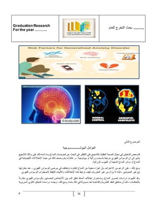 Graduation Research
For the year ……….
‫للعام‬ ‫التخرج‬ ‫بحث‬ .........
p 16
‫الموضوع‬
‫الثاني‬
‫العوامل‬
‫البيولـــــــــــــــوجية‬
‫قام‬
‫بعض‬
‫الباحثين‬
‫في‬
‫مجال‬
‫الصحة‬
‫العقلية‬
‫بالتشجبع‬
‫على‬
‫التفكير‬
‫في‬
‫البحث‬
‫عن‬
‫فحوصات‬
‫الدماغ‬
‫وما‬
‫شابه‬
‫ذلك‬
‫على‬
‫وذلك‬
‫التشجيع‬
‫يشير‬
‫إلى‬
‫أن‬
‫الوسواس‬
‫القهري‬
‫مرتبط‬
‫بأسباب‬
‫وراثية‬
‫أو‬
‫بيولوجية‬
،
‫و‬
ّ
‫غالبا‬
‫ما‬
‫يتم‬
‫وصف‬
‫ذلك‬
‫من‬
‫حيث‬
‫اإلختّلالت‬
‫الك‬
‫يميائية‬
‫في‬
‫الدماغ‬
‫أو‬
‫دوائر‬
‫الدماغ‬
‫المعيبة‬
‫أو‬
‫العيوب‬
‫الوراثية‬
.
‫ومع‬
‫ذلك‬
،
‫على‬
‫الرغم‬
‫من‬
‫اإلعتراف‬
‫بأن‬
‫أجزاء‬
‫معينة‬
‫من‬
‫الدماغ‬
‫تتفاوت‬
‫وتختلف‬
‫في‬
‫مرضى‬
‫الوسواس‬
‫القهري‬
،
‫عند‬
‫مقارنته‬
‫ا‬
‫مع‬
‫غير‬
‫المصابين‬
،
‫فإنه‬
‫ال‬
‫يزال‬
‫من‬
‫غير‬
‫المعروف‬
‫كيف‬
‫ترتبط‬
‫هذه‬
‫اإلختّلفات‬
‫باآلليات‬
‫الدقيقة‬
‫إلضطراب‬
‫الوسواس‬
‫ا‬
‫لقهري‬
.
‫وقد‬
‫أظهرت‬
‫دراسات‬
‫تصوير‬
‫الدماغ‬
‫وبإستمرار‬
‫إختّلف‬
‫أنماط‬
‫تدفق‬
‫الدم‬
‫بين‬
‫األشخاص‬
‫المصابين‬
‫بالوسواس‬
‫القهري‬
‫مقار‬
ّ
‫نة‬
‫بالتحكمات‬
،
‫كما‬
‫أن‬
‫مناطق‬
‫العقد‬
‫القشرية‬
‫والقاعدية‬
‫تعد‬
‫مسؤولة‬
‫في‬
‫ذلك‬
‫بشدة‬
.
‫ومع‬
‫ذلك‬
،
‫وجدت‬
‫دراسات‬
‫التحليل‬
‫التلوي‬
‫السريرية‬
 