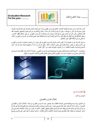 Graduation Research
For the year ……….
‫للعام‬ ‫التخرج‬ ‫بحث‬ .........
p 18
‫أثارت‬
‫هذه‬
‫الدراسات‬
‫وغيرها‬
‫إمكانية‬
‫اإلنتشار‬
‫العائلي‬
‫للوسواس‬
‫القهري‬
‫وأدت‬
‫إلى‬
‫البحث‬
‫لتحديد‬
‫العوامل‬
‫الوراثية‬
‫المحددة‬
‫ا‬
‫لتي‬
‫قد‬
‫تكون‬
‫مسؤولة‬
‫عن‬
‫األمر‬
.
‫ومع‬
‫ذلك‬
،
‫وعلى‬
‫الرغم‬
‫من‬
‫إنتشار‬
‫الدراسات‬
،
‫واقتراح‬
‫العشرات‬
‫من‬
‫المرشحين‬
‫المحتملي‬
‫ن‬
،‫للجينات‬
‫فقد‬
‫فشل‬
‫الباحثون‬
‫حتى‬
‫اآلن‬
‫من‬
‫تحديد‬
‫جين‬
‫مرشح‬
‫ثابت‬
‫مسؤول‬
‫عن‬
‫إضطراب‬
‫الوسواس‬
‫القهري‬
.
‫أو‬
‫حتى‬
‫مشاكل‬
‫القلق‬
‫األخرى‬
.
‫ويمكن‬
‫التشكيك‬
‫في‬
‫هذه‬
‫النظرية‬
‫بشكل‬
‫أكبر‬
ّ
‫بناءا‬
‫على‬
‫التحدث‬
‫إلى‬
‫توائم‬
‫متطابقة‬
‫حيث‬
‫يعاني‬
‫أحدهما‬
‫من‬
‫الوسواس‬
‫ال‬
‫قهري‬
‫واآلخر‬
‫ال‬
‫يعاني‬
‫من‬
‫أي‬
‫مشكلة‬
‫القلق‬
‫على‬
‫اإلطّلق‬
.
‫ما‬
‫يشير‬
‫إليه‬
‫هذا‬
‫هو‬
‫أن‬
‫الجينات‬
‫قد‬
‫ال‬
‫تكون‬
‫السبب‬
‫الوحيد‬
‫للوسواس‬
‫القهري‬
(
‫إن‬
‫وجد‬
)
،
‫وأن‬
‫إنتشار‬
‫إضطراب‬
‫الوسواس‬
‫القه‬
‫ري‬
‫في‬
‫األسرة‬
‫يمكن‬
‫أن‬
‫يكون‬
ّ
‫سلوكا‬
ّ
‫مكتسبا‬
‫في‬
‫بعض‬
‫الحاالت‬
.
‫لذلك‬
،
‫فعلى‬
‫الرغم‬
‫من‬
‫أننا‬
‫ال‬
‫نستطيع‬
‫إستبعاد‬
‫علم‬
‫الور‬
‫اثة‬
،
‫فمن‬
‫الواضح‬
‫أنها‬
‫ليست‬
‫القصة‬
‫بأكملها‬
،
‫إذ‬
‫أن‬
‫العوامل‬
‫البيئية‬
‫قد‬
‫تلعب‬
ّ
‫دورا‬
‫أكثر‬
‫أهمية‬
.
‫وبإختصار‬
،
‫ال‬
‫توجد‬
‫فائدة‬
‫واضحة‬
‫لتقديم‬
‫تفسيرات‬
‫بيولوجية‬
‫لسبب‬
‫الوسواس‬
‫القهري‬
،
ّ
‫خاصة‬
‫إذا‬
‫كانت‬
‫هذه‬
‫االقتراحات‬
‫تؤدي‬
‫إلى‬
‫أولئك‬
‫الذين‬
‫يعانون‬
‫من‬
‫اضطراب‬
‫الوسواس‬
‫القهري‬
‫لرفض‬
‫طرق‬
‫العّلج‬
‫النفس‬
‫ي‬
‫المتاحة‬
‫والموجودة‬
[ .
11
]
❏
‫الفصل‬
‫الرابع‬
‫الموضوع‬
‫األول‬
‫إختّلل‬
‫التوازن‬
‫الكيميائي‬
‫من‬
‫الشائع‬
‫رؤية‬
‫وسماع‬
‫إختصاصيي‬
‫الصحة‬
‫العقلية‬
‫وهم‬
‫يصفون‬
‫سبب‬
‫الوسواس‬
‫القهري‬
‫من‬
‫حيث‬
"
‫إختّلل‬
‫التوازن‬
‫الكي‬
‫ميائي‬
‫الحيوي‬
."
‫وركزت‬
‫هذه‬
‫األساليب‬
‫على‬
‫ناقل‬
‫عصبي‬
‫معين‬
،
‫وهو‬
(
‫السيروتونين‬
.)
‫و‬
(
‫السيروتونين‬
)
‫هو‬
‫مادة‬
‫كيميائية‬
‫توجد‬
‫ف‬
‫ي‬
‫الدماغ‬
‫ترسل‬
‫الرسائل‬
‫بين‬
‫خّليا‬
‫الدماغ‬
‫ويعتقد‬
‫أنها‬
‫تشارك‬
‫في‬
‫تنظيم‬
‫مايتعلق‬
‫بالقلق‬
‫و‬
‫الذاكرة‬
‫و‬
‫النوم‬
.
‫من‬
‫خّلل‬
‫اإلكتشاف‬
‫ا‬
‫لعرضي‬
‫في‬
‫أواخر‬
‫الستينيات‬
‫من‬
‫فعالية‬
‫عقار‬
(
‫كلوميبرامين‬
)
‫المضاد‬
‫لإلكتئاب‬
‫ثّلثي‬
‫الحلقات‬
،
‫والذي‬
‫لم‬
‫يكن‬
‫له‬
‫تأثير‬
‫كبير‬
‫ع‬
‫لى‬
(
‫السيروتونين‬
)
 