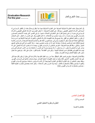 Graduation Research
For the year ……….
‫للعام‬ ‫التخرج‬ ‫بحث‬ .........
p 21
(
‫أو‬
‫الخارجية‬
.)
‫تعتمد‬
‫النظرية‬
‫السلوكية‬
‫المعرفية‬
‫على‬
‫النظرية‬
‫السلوكية‬
‫حيث‬
‫تبدأ‬
‫بإقتراح‬
‫مماثل‬
‫مفاده‬
‫أن‬
‫التفكير‬
‫الوسواسي‬
‫له‬
‫أصوله‬
‫في‬
‫اإلدراك‬
‫التدخلي‬
‫الطبيعي‬
.
‫ومع‬
‫ذلك‬
،
‫في‬
‫النظرية‬
‫المعرفية‬
،
‫ال‬
‫يكمن‬
‫الفرق‬
‫بين‬
‫اإلدراك‬
‫التدخلي‬
‫الطبيعي‬
‫واإلدراك‬
‫الوسواسي‬
‫في‬
‫حدوث‬
‫أو‬
‫حتى‬
(
‫عدم‬
)
‫القدرة‬
‫على‬
‫التحكم‬
‫في‬
‫التدخّلت‬
‫نفسها‬
،
‫بل‬
‫في‬
‫التفسير‬
‫الذي‬
‫يقدمه‬
‫األشخاص‬
‫ال‬
‫مصابون‬
‫بالوسواس‬
‫القهري‬
‫حول‬
‫حدوث‬
‫و‬
/
‫أو‬
‫وجود‬
‫محتوى‬
‫من‬
‫التداخّلت‬
.
‫إذا‬
‫كان‬
‫التقييم‬
‫يركز‬
‫على‬
‫الضرر‬
‫أو‬
‫ال‬
‫خطر‬
،
‫فمن‬
‫المحتمل‬
‫أن‬
‫يكون‬
‫رد‬
‫الفعل‬
‫العاطفي‬
‫هو‬
‫القلق‬
.
‫وقد‬
‫تصبح‬
‫مثل‬
‫هذه‬
‫التقييمات‬
‫لإلدراك‬
‫التدخلي‬
‫والتغيرات‬
‫المزاجية‬
‫الّلحقة‬
‫جز‬
‫ا‬‫ء‬
‫من‬
‫دوامة‬
‫سلبية‬
‫لتقييم‬
‫الحالة‬
‫المزاجية‬
‫ولكن‬
‫ال‬
‫ُتوقع‬‫ي‬
‫أن‬
‫تؤدي‬
‫إلى‬
‫سلوك‬
‫قهري‬
.
‫لذلك‬
‫تقترح‬
‫النماذج‬
‫السلوكية‬
‫المعرفية‬
‫أن‬
‫الوساوس‬
‫الع‬
‫ادية‬
‫تصبح‬
‫إشكالية‬
‫عندما‬
‫يتم‬
‫تفسير‬
‫حدوثها‬
‫أو‬
‫محتواها‬
‫على‬
‫أنه‬
‫ذو‬
‫مغزى‬
‫شخصي‬
‫ومهدد‬
،
‫وهذا‬
‫التفسير‬
‫هو‬
‫الذي‬
‫يتوسط‬
‫ف‬
‫ي‬
‫الضيق‬
‫الناجم‬
.
‫وبالتالي‬
،
‫ا‬‫وفق‬
‫للفرضية‬
‫المعرفية‬
،
‫افترض‬
‫الباحثون‬
‫أن‬
‫الوسواس‬
‫القهري‬
‫سيحدث‬
‫إذا‬
‫تم‬
‫تفسير‬
‫اإلدراك‬
‫ا‬
‫لتدخلي‬
‫على‬
‫أنه‬
‫مؤشر‬
‫على‬
‫أن‬
‫الشخص‬
‫ق‬
‫د‬
‫يكون‬
،
‫أو‬
‫ربما‬
‫يكون‬
،
‫أو‬
‫قد‬
‫يصبح‬
ّ
‫مسؤوال‬
‫عن‬
‫الضرر‬
‫أو‬
‫الوقاية‬
‫منه‬
.
‫من‬
‫األمور‬
‫المركزية‬
‫في‬
‫مد‬
‫ى‬
‫تهديد‬
‫هذا‬
‫التقييم‬
‫ليس‬
‫فقط‬
‫فكرة‬
‫مدى‬
‫احتمالية‬
‫النتيجة‬
،
‫ولكن‬
‫مدى‬
"
‫الفظاعة‬
"
‫بالنسبة‬
‫للفرد‬
.
‫عّلوة‬
‫على‬
‫ذلك‬
،
‫يت‬
‫م‬
‫تعيين‬
‫هذا‬
‫مقابل‬
‫شعور‬
‫الفرد‬
‫بكيفية‬
‫التعامل‬
‫مع‬
‫هذه‬
‫الظرو‬
‫ف‬
[ .
11
]
‫ا‬‫وفق‬
‫للنماذج‬
‫المعرفية‬
،
‫ينتج‬
‫عن‬
‫تفسير‬
‫الفكر‬
‫ل‬‫المتطف‬
‫ا‬‫عدد‬
‫من‬
‫ردود‬
‫الفعل‬
‫الطوعية‬
‫والّلإرادية‬
‫التي‬
‫يمكن‬
‫أن‬
‫يكو‬
‫ن‬
‫لكل‬
‫منها‬
‫تأثير‬
‫على‬
‫قوة‬
‫اإليمان‬
‫بالتفسير‬
‫األصلي‬
.
‫لذلك‬
‫يمكن‬
‫أن‬
‫تعمل‬
‫التقييمات‬
‫السلبية‬
‫كعوامل‬
‫سببية‬
‫وعوامل‬
‫عّلجيه‬
‫في‬
‫الوس‬
‫واس‬
‫القهري‬
.
‫ويعتقد‬
‫بعض‬
‫الباحثين‬
‫أن‬
‫هذه‬
‫النظرية‬
‫تشكك‬
‫في‬
‫النظرية‬
‫البيولوجية‬
‫ألن‬
‫الناس‬
‫قد‬
‫يولدون‬
‫باستعداد‬
‫بيولوجي‬
‫لل‬
‫وسواس‬
‫القهري‬
‫ولكنهم‬
‫ال‬
‫يصابون‬
‫ا‬‫مطلق‬
‫باإلضطراب‬
‫الكامل‬
،
‫بينما‬
‫يولد‬
‫آخرون‬
‫بنفس‬
‫اإلستعداد‬
،
‫ولكن‬
‫عندما‬
‫يخضعون‬
‫لتجارب‬
‫تع‬
‫ليمية‬
‫كافية‬
،
‫يصابون‬
‫بإضطراب‬
‫الوسواس‬
‫القهري‬
.
[11]
❏
‫الفصل‬
‫الخامس‬
‫الموضوع‬
‫األول‬
‫النظرية‬
‫ونظرية‬
‫التحليل‬
‫النفسي‬
●
‫النظرية‬
‫النفسية‬
:
 