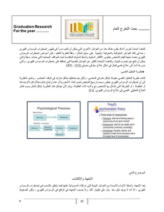 Graduation Research
For the year ……….
‫للعام‬ ‫التخرج‬ ‫بحث‬ .........
p 22
‫كشفت‬
‫أبحاث‬
‫أخرى‬
‫أنه‬
‫قد‬
‫يكون‬
‫هناك‬
‫عدد‬
‫من‬
‫العوامل‬
‫األخرى‬
‫التي‬
‫يمكن‬
‫أن‬
‫تلعب‬
ّ
‫دورا‬
‫في‬
‫ظهور‬
‫إضطراب‬
‫الوسواس‬
‫القهري‬
،
‫بما‬
‫في‬
‫ذلك‬
‫العوامل‬
‫السلوكية‬
‫والمعرفية‬
‫والبيئية‬
.
‫على‬
‫سبيل‬
‫المثال‬
،
ّ
‫وفقا‬
‫لنظرية‬
‫التعلم‬
،
‫فإن‬
‫أعراض‬
‫إضطراب‬
‫ا‬
‫لوسواس‬
‫القهري‬
‫تحدث‬
‫نتيجة‬
‫لقيام‬
‫الشخص‬
‫بتطوير‬
‫األفكار‬
‫السلبية‬
‫وأنماط‬
‫السلوك‬
‫المكتسبة‬
‫تجاه‬
‫المواقف‬
‫المحايدة‬
‫التي‬
‫ح‬
‫دثت‬
ّ
‫سابقا‬
‫والتي‬
‫يمكن‬
‫أن‬
‫تنتج‬
‫عن‬
‫تجارب‬
‫الحياة‬
.
‫وكشفت‬
‫األبحاث‬
‫الكثير‬
‫عن‬
‫العوامل‬
‫النفسية‬
‫التي‬
‫تحافظ‬
‫على‬
‫إضطراب‬
‫الوسواس‬
‫ا‬
‫لقهري‬
،
‫والتي‬
‫بدورها‬
‫أدت‬
‫إلى‬
‫عّلج‬
‫نفسي‬
‫فعال‬
‫في‬
‫شكل‬
‫عّلج‬
‫سلوكي‬
‫معرفي‬
(
[11]
CBT) .
●
‫نظرية‬
‫التحليل‬
‫النفسي‬
:
‫كانت‬
‫نظرية‬
‫التحليل‬
‫النفسي‬
‫مقبولة‬
‫بشكل‬
‫عام‬
‫في‬
‫الماضي‬
،
‫ولكن‬
‫يتم‬
‫تجاهلها‬
‫بشكل‬
‫متزايد‬
‫في‬
‫الوقت‬
‫الحاضر‬
،
‫وتشير‬
‫النظرية‬
‫إلى‬
‫أن‬
‫إضطراب‬
‫الوسواس‬
‫القهري‬
‫يتطور‬
‫بسبب‬
‫ترسيخ‬
‫الشخص‬
‫لصراعات‬
‫الشعورية‬
‫أو‬
‫عدم‬
‫إرتياح‬
‫عانوه‬
‫خّلل‬
‫فترة‬
‫ا‬
‫لرضاعة‬
‫أو‬
‫الطفولة‬
،
‫أو‬
‫الطريقة‬
‫التي‬
‫تفاعل‬
‫بها‬
‫الشخص‬
‫مع‬
‫والديه‬
‫أثناء‬
‫الطفولة‬
.
‫ويتم‬
‫اآلن‬
‫تجاهل‬
‫هذه‬
‫النظرية‬
‫بشكل‬
‫كامل‬
‫بس‬
‫بب‬
‫فشل‬
‫العّلج‬
‫التحليلي‬
‫النفسي‬
‫في‬
‫عّلج‬
‫الوسواس‬
‫القهري‬
[ .
11
]
‫الموضوع‬
‫الثاني‬
‫اإلجهاد‬
‫واإلكتئاب‬
‫ُعد‬‫ي‬
‫اإلجهاد‬
‫وأنماط‬
‫األبوة‬
‫واألمومة‬
‫من‬
‫العوامل‬
‫البيئية‬
‫التي‬
‫تم‬
‫إلقاء‬
‫المسؤولية‬
‫عليها‬
‫فيما‬
‫يتعلق‬
‫بالتسبب‬
‫في‬
‫إضطر‬
‫اب‬
‫الوسواس‬
‫القهري‬
،
‫إال‬
‫أنه‬
‫ال‬
‫يوجد‬
‫دليل‬
‫بعد‬
‫يدل‬
‫على‬
‫إظهار‬
‫ذلك‬
.
‫وال‬
‫يتسبب‬
‫اإلجهاد‬
‫في‬
‫الواقع‬
‫في‬
‫الوسواس‬
‫القهري‬
،
‫ولكن‬
‫الضغو‬
‫ط‬
 