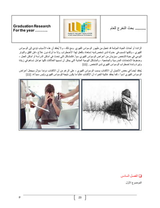 Graduation Research
For the year ……….
‫للعام‬ ‫التخرج‬ ‫بحث‬ .........
p 23
‫الزائدة‬
‫أو‬
‫أحداث‬
‫الحياة‬
‫المؤلمة‬
‫قد‬
‫تعجل‬
‫من‬
‫ظهور‬
‫الوسواس‬
‫القهري‬
.
‫ومع‬
‫ذلك‬
،
‫وال‬
‫ُعتقد‬‫ي‬
‫أن‬
‫هذه‬
‫األسباب‬
‫تؤدي‬
‫إلى‬
‫الوسواس‬
‫القهري‬
،
‫ولكنها‬
‫تتسبب‬
‫في‬
‫حدوثه‬
‫لدى‬
‫شخص‬
‫لديه‬
‫إستعداد‬
‫بالفعل‬
‫لهذا‬
‫االضطراب‬
.
‫وإذا‬
‫ما‬
‫رك‬ُ‫ت‬
‫دون‬
‫عّلج‬
،
‫ف‬
‫إن‬
‫القلق‬
‫و‬
‫التوتر‬
‫اليومي‬
‫في‬
‫حياة‬
‫الشخص‬
‫سيزيدان‬
‫من‬
‫أعراض‬
‫الوسواس‬
‫القهري‬
ّ
‫سؤا‬
.
‫فالمشاكل‬
‫التي‬
‫تحدث‬
‫في‬
‫أماكن‬
‫الدراسة‬
‫أو‬
‫أماكن‬
‫الع‬
‫مل‬
،
‫وضغوط‬
‫االمتحانات‬
‫المدرسية‬
‫والجامعية‬
،
‫والمشاكل‬
‫اليومية‬
‫العادية‬
‫التي‬
‫يمكن‬
‫أن‬
‫تسببها‬
‫العّلقات‬
‫كلها‬
‫عوامل‬
‫تساهم‬
‫ف‬
‫ي‬
‫زيادة‬
‫وتيرة‬
‫وشد‬
‫ة‬
‫إضطراب‬
‫الوسواس‬
‫القهري‬
‫لدى‬
‫الشخص‬
[ .
11
]
‫ُعتقد‬‫ي‬
ّ
‫أيضا‬
‫في‬
‫بعض‬
‫األحيان‬
‫أن‬
‫االكتئاب‬
‫يسبب‬
‫الوسواس‬
‫القهري‬
،
‫على‬
‫الرغم‬
‫من‬
‫أن‬
‫االكتئاب‬
‫دونما‬
‫سؤال‬
‫سيجعل‬
‫أع‬
‫راض‬
‫الوسواس‬
‫القهري‬
‫أسوأ‬
،
‫كما‬
‫يعتقد‬
‫غالبية‬
‫الخبراء‬
‫أن‬
‫اإلكتئاب‬
ّ
‫غالبا‬
‫ما‬
‫يكون‬
‫نتيجة‬
‫للوسواس‬
‫القهري‬
‫وليس‬
ّ
‫سببا‬
‫ل‬
‫ه‬
[ .
11
]
❏
‫الفصل‬
‫السادس‬
‫الموضوع‬
‫األول‬
 