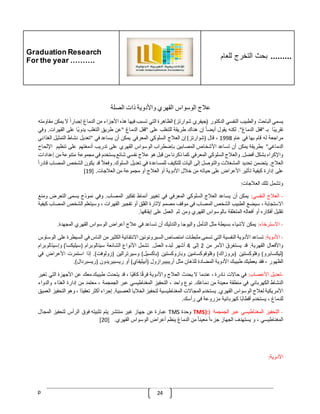 Graduation Research
For the year ……….
‫للعام‬ ‫التخرج‬ ‫بحث‬ .........
p 24
‫عّلج‬
‫الوسواس‬
‫القهري‬
‫واألدوية‬
‫ذات‬
‫الصلة‬
‫يسمي‬
‫الباحث‬
‫والطبيب‬
‫النفسي‬
‫الدكتور‬
(
‫جيفري‬
‫شوارتز‬
)
‫الظاهرة‬
‫التي‬
‫تسبب‬
‫فيها‬
‫هذه‬
‫األجزاء‬
‫من‬
‫الدماغ‬
ّ
‫إجبارا‬
‫ال‬
‫ي‬
‫مكن‬
‫مقاومته‬
‫ا‬‫تقريب‬
‫بـ‬
"
‫قفل‬
‫الدماغ‬
."
‫لكنه‬
‫يقول‬
ّ
‫أيضا‬
‫إن‬
‫هناك‬
‫طريقة‬
‫للتغلب‬
‫على‬
"
‫قفل‬
‫الدماغ‬
"
‫عن‬
‫طريق‬
‫التغلب‬
‫ا‬‫يدوي‬
‫على‬
‫ال‬
‫قهرات‬
.
‫وفي‬
‫مراجعة‬
‫له‬
‫قام‬
‫بها‬
‫في‬
‫عام‬
1998
،
‫قال‬
(
‫شوارتز‬
)
‫إن‬
‫العّلج‬
‫السلوكي‬
‫المعرفي‬
‫يمكن‬
‫أن‬
‫يساعد‬
‫في‬
"
‫تعديل‬
‫نشاط‬
‫التمثيل‬
‫ال‬
‫غذائي‬
‫الدماغي‬
"
‫بطريقة‬
‫يمكن‬
‫أن‬
‫تساعد‬
‫األشخاص‬
‫المصابين‬
‫بإضطراب‬
‫الوسواس‬
‫الق‬
‫هري‬
‫على‬
‫تدريب‬
‫أدمغتهم‬
‫على‬
‫تنظيم‬
‫اإل‬
‫لحاح‬
‫واإلكراه‬
‫بشكل‬
‫أفضل‬
.
‫والعّلج‬
‫السلوكي‬
‫المعرفي‬
‫كما‬
‫ذكرنا‬
‫من‬
‫قبل‬
‫هو‬
‫عّلج‬
‫نفسي‬
‫شائع‬
‫يستخدم‬
‫في‬
‫مجموعة‬
‫متنوعة‬
‫م‬
‫ن‬
‫إعدادات‬
‫العّلج‬
.
‫يتضمن‬
‫تحديد‬
‫المشغّلت‬
‫والتوصل‬
‫إلى‬
‫آليات‬
‫للتكيف‬
‫للمساعدة‬
‫في‬
‫تعديل‬
‫السلوك‬
.
ّ
‫وفعّل‬
‫قد‬
‫يكون‬
‫الشخص‬
‫المصاب‬
ّ
‫قادرا‬
‫على‬
‫إدارة‬
‫كيفية‬
‫تأثير‬
‫األعراض‬
‫على‬
‫حياته‬
‫من‬
‫خّلل‬
‫األدوية‬
‫أو‬
‫العّلج‬
‫أو‬
‫مجموعة‬
‫من‬
‫العّلجات‬
[ .
19
]
‫وتشمل‬
‫تلك‬
‫العّلجات‬
:
-
‫العّلج‬
‫النفسي‬
:
‫يمكن‬
‫أن‬
‫يساعد‬
‫العّلج‬
‫السلوكي‬
‫المعرفي‬
‫في‬
‫تغيير‬
‫أنماط‬
‫تفكير‬
‫المصاب‬
.
‫وفي‬
‫نموذج‬
‫يسمى‬
‫الت‬
‫عرض‬
‫ومنع‬
‫االستجابة‬
،
‫سيضع‬
‫الطبيب‬
‫الشخص‬
‫المصاب‬
‫في‬
‫موقف‬
‫مصمم‬
‫إلثارة‬
‫القلق‬
‫أو‬
‫تفجير‬
‫القهرات‬
،
‫وسيتعلم‬
‫الشخص‬
‫ا‬
‫لمصاب‬
‫كيفية‬
‫تقليل‬
‫أفكاره‬
‫أو‬
‫أفعاله‬
‫المتعلقة‬
‫بالوسواس‬
‫القهري‬
‫ومن‬
‫ثم‬
‫العمل‬
‫على‬
‫إيقافها‬
.
-
‫االسترخاء‬
:
‫يمكن‬
‫ألشياء‬
‫بسيطة‬
‫مثل‬
‫التأمل‬
‫واليوجا‬
‫والتدليك‬
‫أن‬
‫تساعد‬
‫في‬
‫عّلج‬
‫أعراض‬
‫الوسواس‬
‫القهري‬
‫المجهدة‬
.
-
‫األدوية‬
:
‫تساعد‬
‫األدوية‬
‫النفسية‬
‫التي‬
‫تسمى‬
‫مثبطات‬
‫امتصاص‬
‫السيروتونين‬
‫االنتقائية‬
‫الكثير‬
‫من‬
‫الناس‬
‫في‬
‫الس‬
‫يطرة‬
‫على‬
‫الوساوس‬
‫واألفعال‬
‫القهرية‬
.
‫قد‬
‫يستغرق‬
‫األمر‬
‫من‬
2
‫إلى‬
4
‫أشهر‬
‫لبدء‬
‫العمل‬
.
‫تشمل‬
‫األنواع‬
‫الشائعة‬
‫سيتالوبرام‬
(
‫سيليكسا‬
)
‫وإسيتالوبرام‬
(
‫ليكسابرو‬
)
‫وفلوكستين‬
(
‫بروزاك‬
)
‫وفلوفوكسامين‬
‫وباروكستين‬
(
‫باكسيل‬
)
‫وسيرترالين‬
(
‫زولوفت‬
.)
‫إذا‬
‫استمرت‬
‫ا‬
‫ألعراض‬
‫في‬
‫الظهور‬
،
‫فقد‬
‫يعطيك‬
‫طبيبك‬
‫األدوية‬
‫المضادة‬
‫للذهان‬
‫مثل‬
‫أريبيبرازول‬
(
‫أبيليفاي‬
)
‫أو‬
‫ريسبيريدون‬
(
‫ريسبردال‬
.)
-
‫تعديل‬
‫األعصاب‬
:
‫في‬
‫حاالت‬
‫نادرة‬
،
‫عندما‬
‫ال‬
‫يحدث‬
‫الع‬
‫ّلج‬
‫واألدوية‬
‫ا‬‫فرق‬
‫ا‬‫كافي‬
،
‫قد‬
‫يتحدث‬
‫طبيبك‬
‫معك‬
‫عن‬
‫األجهزة‬
‫التي‬
‫ت‬
‫غير‬
‫النشاط‬
‫الكهربائي‬
‫في‬
‫منطقة‬
‫معينة‬
‫من‬
‫دماغك‬
.
‫نوع‬
‫واحد‬
،
‫التحفيز‬
‫المغناطيسي‬
‫عبر‬
‫الجمجمة‬
،
‫معتمد‬
‫من‬
‫إدارة‬
‫الغذاء‬
‫والدو‬
‫اء‬
‫األمريكية‬
‫لعّلج‬
‫الوسواس‬
‫القهري‬
.
‫يستخدم‬
‫المجاالت‬
‫المغناطيسية‬
‫لتحفيز‬
‫الخّل‬
‫يا‬
‫العصبية‬
.
‫إجراء‬
‫أكثر‬
‫ا‬‫تعقيد‬
،
‫و‬
‫هو‬
‫التحفيز‬
‫العميق‬
‫للدماغ‬
،
‫يستخدم‬
‫ا‬‫أقطاب‬
‫كهربائية‬
‫مزروعة‬
‫في‬
‫رأسك‬
.
-
‫التحفيز‬
‫المغناطيسي‬
‫عبر‬
‫الجمجمة‬
(
TMS):
‫وحدة‬
TMS
‫عبارة‬
‫عن‬
‫جهاز‬
‫غير‬
‫منتشر‬
‫يتم‬
‫تثبيته‬
‫فوق‬
‫الرأس‬
‫لتحفيز‬
‫المجال‬
‫المغناطيسي‬
،
‫و‬
‫يستهدف‬
‫الجهاز‬
ّ
‫جزءا‬
ّ
‫معينا‬
‫من‬
‫ال‬
‫دماغ‬
‫ينظم‬
‫أعراض‬
‫الوسواس‬
‫القهري‬
[ .
20
]
‫األدوية‬
:
 