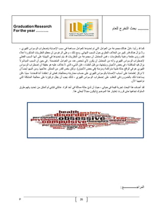 Graduation Research
For the year ……….
‫للعام‬ ‫التخرج‬ ‫بحث‬ .........
p 26
‫كما‬
‫قد‬
‫رأينا‬
،
ّ
‫فإن‬
‫هنالك‬
‫مجموعة‬
‫من‬
‫العوامل‬
‫التي‬
‫تم‬
‫تحديدها‬
‫كعوامل‬
‫مساهمة‬
‫في‬
‫سبب‬
‫اإلصابة‬
‫بإضطراب‬
‫الوسواس‬
‫القهري‬
،
‫وال‬
‫يزال‬
‫هناك‬
‫قدر‬
‫كبير‬
‫من‬
‫الخّلف‬
‫النظري‬
‫حول‬
‫السبب‬
‫النهائي‬
.
‫ومع‬
‫ذلك‬
،
‫وعلى‬
‫الرغم‬
‫من‬
‫أن‬
‫معظم‬
‫النظريات‬
‫المذكورة‬
‫أعّل‬
‫ه‬
‫تقدم‬
‫رؤى‬
‫مقنعة‬
‫وغنية‬
‫بالمعلومات‬
،
‫فمن‬
‫المحتمل‬
‫أن‬
‫مجموعة‬
‫من‬
‫النظريات‬
‫قد‬
‫يتم‬
‫تحديدها‬
‫في‬
‫النهاية‬
‫على‬
‫أنها‬
‫السبب‬
‫ا‬
‫لفعلي‬
‫إلضطراب‬
‫الوسواس‬
‫القهري‬
‫وأنه‬
‫من‬
‫المحتمل‬
‫أن‬
‫يكون‬
‫ألي‬
‫شخص‬
‫عدد‬
‫من‬
‫العوامل‬
‫المتضمنة‬
.
‫في‬
‫حين‬
‫أن‬
‫السبب‬
‫المباشرال‬
‫يزال‬
‫قيد‬
‫المناقشة‬
،
‫في‬
‫بعض‬
‫األحيا‬
‫ن‬
‫وبإجتهاد‬
‫من‬
‫قبل‬
‫العلماء‬
،
‫فإن‬
‫الشيء‬
‫الذي‬
‫ال‬
‫خّلف‬
‫عليه‬
‫هو‬
‫حقيقة‬
‫أن‬
‫إضطراب‬
‫ا‬
‫لوسواس‬
‫القهري‬
‫هو‬
‫في‬
‫الواقع‬
‫حالة‬
‫طبية‬
‫متراكمة‬
‫ومزمنة‬
(
‫في‬
‫بعض‬
‫األحيان‬
)
،
‫ولكن‬
‫بنفس‬
‫القدر‬
‫من‬
‫الممكن‬
‫عّلجها‬
.
‫ومن‬
‫المهم‬
‫أيض‬
ّ
‫ا‬
‫أن‬
‫ال‬
‫نركز‬
‫إهتمامنا‬
‫على‬
‫أسباب‬
‫اإلصابة‬
‫بالوسواس‬
‫القهري‬
‫على‬
‫ح‬
‫ساب‬
‫محاربته‬
‫ومعالجته‬
.
‫فحتى‬
‫لو‬
‫إعتقدنا‬
‫أننا‬
‫قدحددنا‬
‫س‬
‫ا‬‫بب‬
،
‫فلن‬
‫يساعدنا‬
‫ذلك‬
‫بالضرورة‬
‫في‬
‫التغلب‬
‫على‬
‫إضطراب‬
‫الوسواس‬
‫القهري‬
،
‫لذلك‬
‫يجب‬
‫أن‬
‫يظل‬
‫تركيزنا‬
‫على‬
‫معالجة‬
‫المشكلة‬
‫ا‬
‫لتي‬
‫نواجهها‬
‫اآلن‬
.
‫لقد‬
‫أضاف‬
‫هذا‬
‫البحث‬
‫تجربة‬
‫قيمة‬
‫في‬
‫حياتي‬
،
‫حيث‬
‫أن‬
ّ
‫لدي‬
‫حالة‬
‫مماثلة‬
‫في‬
‫أحد‬
‫أفراد‬
‫عائلتي‬
‫فإنني‬
‫لم‬
‫أتمكن‬
‫من‬
‫تحديد‬
‫وفهم‬
‫طرق‬
‫السلوك‬
‫تجاهها‬
‫حتى‬
‫قررت‬
‫إختيار‬
‫هذا‬
‫الموضوع‬
‫ليكون‬
ّ
‫مجاال‬
‫لبحثي‬
‫هذا‬
.
‫المراجــــــــــــــــع‬
:
 