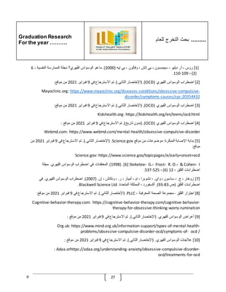 Graduation Research
For the year ……….
‫للعام‬ ‫التخرج‬ ‫بحث‬ .........
p 27
[
1
]
‫روس‬
،
‫آر‬
‫دبليو‬
،
‫سيمبسون‬
،
‫بي‬
‫إتش‬
،
‫وفالون‬
،
‫بي‬
‫إيه‬
(
2000
.)
‫ما‬
‫هو‬
‫الوسواس‬
‫القهري؟‬
‫مجلة‬
‫الممارسة‬
‫النفسية‬
،
6
(
2
)
،
109
-
110
.
[
2
]
‫اضطراب‬
‫الوسواس‬
‫القهري‬
(
OCD
( .)
‫اإلختصار‬
‫الثاني‬
.).
‫تم‬
‫االسترجاع‬
‫في‬
9
‫فبراير‬
2021
‫من‬
‫موقع‬
:
-
compulsive
-
conditions/obsessive
-
https://www.mayoclinic.org/diseases
Mayoclinic.org:
20354432
-
causes/syc
-
disorder/symptoms
[
3
]
‫اضطراب‬
‫الوسواس‬
‫القهري‬
(
OCD
( .)
‫اإلختصار‬
‫الثاني‬
.).
‫تم‬
‫االسترجاع‬
‫في‬
9
‫فبراير‬
2021
‫من‬
‫موقع‬
:
Kidshealth.org: https://kidshealth.org/en/teens/ocd.html
[
4
]
‫اضطراب‬
‫الوسواس‬
‫القهري‬
(
OCD
( .)
‫بدون‬
‫تاريخ‬
.)
‫تم‬
‫االسترجاع‬
‫في‬
9
‫فبراير‬
2021
‫من‬
‫موقع‬
:
Webmd.com: https://www.webmd.com/mental-health/obsessive-compulsive-disorder
[
5
]
‫بداية‬
‫اإلصابة‬
‫المبكرة‬
:
‫موضوعا‬
‫ت‬
‫من‬
‫موقع‬
Science.gov
( .
‫اإلختصار‬
‫الثاني‬
.).
‫تم‬
‫االسترجاع‬
‫في‬
9
‫فبراير‬
2021
‫من‬
‫موقع‬
:
Science.gov: https://www.science.gov/topicpages/e/early+onset+ocd
[6] Steketee، G.، Frost، R. O.، & Cohen، I
( .
1998
.)
‫المعتقدات‬
‫في‬
‫اضطراب‬
‫الوسواس‬
‫القهري‬
.
‫مجلة‬
‫اضطرابات‬
‫القلق‬
،
12
(
6
)
،
525
-
537
.
[
7
]
‫زوهار‬
،
‫ج‬
.
،
‫ساسون‬
،
‫واي‬
.
،
‫تشوبرا‬
،
‫إم‬
،
‫أمياز‬
،
‫ر‬
.
،
‫ونكاش‬
،
‫إن‬
( .
2007
.)
‫اضطراب‬
‫الوسواس‬
‫القهري‬
.
‫في‬
‫اضطرابات‬
‫القلق‬
(
‫ص‬
83
-
93
.)
‫أكسفورد‬
،
‫المملكة‬
‫المتحدة‬
:
Blackwell Science Ltd
.
[
8
]
‫اجترار‬
‫القلق‬
-
‫مجموعة‬
‫الصحة‬
‫المعرفية‬
،
PLLC
( .
‫اإلخ‬
‫تصار‬
‫الثاني‬
.).
‫تم‬
‫االسترجاع‬
‫في‬
9
‫فبراير‬
2021
‫من‬
‫موقع‬
:
Cognitive-behavior-therapy.com: https://cognitive-behavior-therapy.com/cognitive-behavior-
therapy-for-obsessive-thinking-worry-rumination
[
9
]
‫أعراض‬
‫الوسواس‬
‫القهري‬
( .
‫اإلختصار‬
‫الثاني‬
.).
‫تم‬
‫االسترجاع‬
‫في‬
9
‫فبراير‬
2021
‫من‬
‫موقع‬
:
Org.uk: https://www.mind.org.uk/information-support/types-of-mental-health-
problems/obsessive-compulsive-disorder-ocd/symptoms-of- ocd /
[
10
]
‫عّلجات‬
‫الوسواس‬
‫القهري‬
( .
‫اإلختصار‬
‫الثاني‬
.).
‫تم‬
‫االسترجاع‬
‫في‬
9
‫فبراير‬
2021
‫من‬
‫موقع‬
:
: Adaa.orhttps://adaa.org/understanding-anxiety/obsessive-compulsive-disorder-
ocd/treatments-for-ocd
 