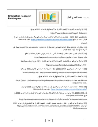 Graduation Research
For the year ……….
‫للعام‬ ‫التخرج‬ ‫بحث‬ .........
p 28
[
11
]
‫أنواع‬
‫الوسواس‬
‫القهري‬
( .
‫اإلختصار‬
‫الثاني‬
.).
‫تم‬
‫االسترجاع‬
‫في‬
9
‫فبراير‬
2021
‫من‬
‫موقع‬
:
https://www.ocduk.org/ocd/types/ Ocduk.org
[12] MedCircle
( .
2020
،
26
‫فبراير‬
.)
‫ما‬
‫هي‬
‫األنواع‬
‫األربعة‬
‫من‬
‫الوسواس‬
‫القهري؟‬
-
‫ميدسيركل‬
.
‫تم‬
‫االسترجاع‬
‫في‬
9
‫فبراير‬
2021
‫من‬
‫موقع‬
-
types
-
4
-
the
-
are
-
https://medcircle.com/articles/what
Medcircle.com:
of-ocd/
[
13
]
‫سيكالي‬
‫ك‬
( .
2020
.)
‫مخاطر‬
‫التباعد‬
‫االجتماعي‬
:
‫كيف‬
‫يمكن‬
‫لـ‬
COVID
-
19
‫إعادة‬
‫تشكيل‬
‫تجربتنا‬
‫االجتماعية‬
.
‫مجلة‬
‫علم‬
‫نفس‬
‫المجتمع‬
،
48
(
8
)
،
2435
-
2438
.
[
14
]
‫الوسواس‬
‫القهري‬
:
‫بعض‬
‫الحقائق‬
( .
‫اإلختصار‬
‫الثاني‬
.).
‫تم‬
‫االسترجاع‬
‫في‬
9
‫فبراير‬
2021
‫من‬
‫موقع‬
:
https://www.med.upenn.edu/ctsa/forms_ocdfacts.html Upenn.edu
[
15
]
‫حول‬
‫الوسواس‬
‫القهري‬
( .
‫اإلختصار‬
‫الثاني‬
.).
‫تم‬
‫االسترجاع‬
‫في‬
9
‫فبراير‬
2021
‫من‬
‫موقع‬
Stanford.edu
‫اإللكتروني‬
:
https://med.stanford.edu/ocd/about.html
[
16
]
‫اضطراب‬
‫الوسواس‬
‫القهري‬
(
OCD
( .)
2019
،
25
‫سبتمبر‬
.)
‫تم‬
‫االسترجاع‬
‫في‬
9
‫فبراي‬
‫ر‬
2021
‫من‬
‫موقع‬
:
Human-memory.net: https://human-memory.net/obsessive-compulsive-disorder/
[
17
]
‫بّل‬
‫عنوان‬
( .
‫اإلختصار‬
‫الثاني‬
.).
‫تم‬
‫االسترجاع‬
‫في‬
9
‫فبراير‬
2021
‫من‬
‫موقع‬
:
https://ocdla.com/memory-hoarding-obsessive-compulsive-disorder-ocd-1964 Ocdla.com
unique mind care.
[
18
( ]
2019
،
17
‫ديسمبر‬
.)
‫اضطراب‬
‫الوسواس‬
‫القهري‬
(
‫أوسد‬
.)
‫تم‬
‫االسترجاع‬
‫في‬
9
‫فبراير‬
2021
‫من‬
‫موقع‬
guide/
-
help
-
https://uniquemindcare.com/ocd
Uniquemindcare.com:
[19] ، G
( .
2020
،
20
‫فبراير‬
.)
‫ما‬
‫هي‬
‫أجزاء‬
‫الدماغ‬
‫التي‬
‫تتأثر‬
‫بالوسواس‬
‫القهري؟‬
‫تم‬
‫االسترجاع‬
‫في‬
9
‫فبراير‬
2021
‫من‬
‫موقع‬
Vistapineshealth.com
:
https://vistapineshealth.com/services/depression/affects-brain/ Vistapineshealth.com
[
20
]
‫أعراض‬
‫الوسواس‬
‫القهري‬
،
‫العّلج‬
،
‫تعريف‬
‫الوسواس‬
‫القهري‬
( .
‫اختصار‬
‫الثاني‬
.).
‫تم‬
‫االسترجاع‬
‫في‬
10
‫فبراير‬
2021
‫من‬
‫موقع‬
:
https://www.medicinenet.com/obsessive_compulsive_disorder_ocd/article.htm
Medicinenet.com
 