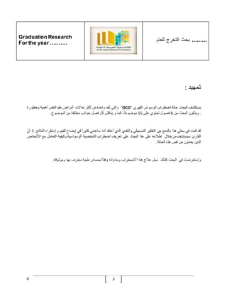 Graduation Research
For the year ……….
‫للعام‬ ‫التخرج‬ ‫بحث‬ .........
p 3
‫تمهيد‬
:
‫يستكشف‬
‫البحث‬
‫حالة‬
‫إضطراب‬
‫الوسواس‬
‫القهري‬
"
OCD
"
‫والتي‬
‫عد‬ُ‫ت‬
‫واحدة‬
‫من‬
‫أكثر‬
‫حاالت‬
‫أمراض‬
‫علم‬
‫النفس‬
‫أهمية‬
‫وخطورة‬
.
‫ويتكون‬
‫البحث‬
‫من‬
6
‫فصول‬
‫تحتوي‬
‫على‬
15
،‫موضوعا‬
‫كما‬
‫و‬
‫يناقش‬
‫كل‬
‫فصل‬
‫جوانب‬
‫مختلفة‬
‫من‬
‫الموضوع‬
.
‫لقد‬
‫قمت‬
‫في‬
‫بحثي‬
‫هذا‬
‫بالدمج‬
‫بين‬
‫التفكير‬
‫التبسيطي‬
‫والنقدي‬
‫الذي‬
‫أعتقد‬
‫أنه‬
‫ساعدني‬
ّ
‫كثيرا‬
‫في‬
‫إيضاح‬
‫الفهم‬
‫و‬
‫إ‬
‫ستقراء‬
‫النتائج‬
.
‫إذ‬
ّ
‫أن‬
‫القارئ‬
‫سيستشف‬
‫من‬
‫خّلل‬
‫إطّلعه‬
‫على‬
‫هذا‬
‫البحث‬
‫على‬
‫تعريف‬
‫اضطراب‬
‫الشخصية‬
‫الوسواسية‬
‫وكيفية‬
‫التعامل‬
‫مع‬
‫األش‬
‫خاص‬
‫الذين‬
‫يعانون‬
‫من‬
‫نفس‬
‫هذه‬
‫ا‬
‫لحالة‬
.
‫وإستعرضت‬
‫في‬
‫البحث‬
‫كذلك‬
‫سبل‬
‫عّلج‬
‫هذا‬
‫االضطراب‬
‫ومداواته‬
ّ
‫وفقا‬
‫لمصادر‬
‫طبية‬
‫معترف‬
‫بها‬
‫وموثوقة‬
.
 