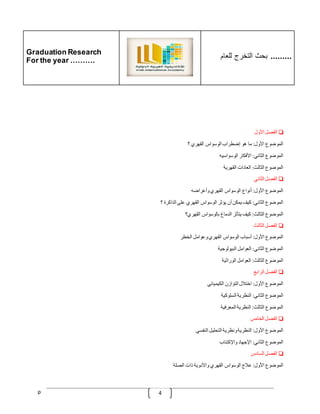 Graduation Research
For the year ……….
‫للعام‬ ‫التخرج‬ ‫بحث‬ .........
p 4
❏
‫الفصل‬
‫األول‬
‫الموضوع‬
‫األول‬
:
‫ما‬
‫هو‬
‫إضطراب‬
‫الوسواس‬
‫القهري‬
‫؟‬
‫الموضوع‬
‫الثاني‬
:
‫األفكار‬
‫الوسواسيه‬
‫الموضوع‬
‫الثالث‬
:
‫العادات‬
‫القهرية‬
❏
‫الفصل‬
‫الثاني‬
‫الموضوع‬
‫األول‬
:
‫أنواع‬
‫الوسواس‬
‫القهري‬
‫وأعراضه‬
‫الموضوع‬
‫الثاني‬
:
‫كيف‬
‫يمكن‬
‫أن‬
‫يؤثر‬
‫الوسواس‬
‫القهري‬
‫على‬
‫الذاكرة‬
‫؟‬
‫الموضوع‬
‫الثالث‬
:
‫كيف‬
‫يتأثر‬
‫الدماغ‬
‫بالوسواس‬
‫القهري؟‬
❏
‫الفصل‬
‫الثالث‬
‫الموضوع‬
‫األول‬
:
‫أسباب‬
‫الوسواس‬
‫القهري‬
‫وعوامل‬
‫الخطر‬
‫الموضوع‬
‫الثاني‬
:
‫العوامل‬
‫البيولوجية‬
‫ا‬
‫لموضوع‬
‫الثالث‬
:
‫العوامل‬
‫الوراثية‬
❏
‫الفصل‬
‫الرابع‬
‫الموضوع‬
‫األول‬
:
‫اختّلل‬
‫التوازن‬
‫الكيميائي‬
‫الموضوع‬
‫الثاني‬
:
‫النظرية‬
‫السلوكية‬
‫الموضوع‬
‫الثالث‬
:
‫النظرية‬
‫المعرفية‬
❏
‫الفصل‬
‫الخامس‬
‫الموضوع‬
‫األول‬
:
‫النظرية‬
‫ونظرية‬
‫التحليل‬
‫النفسي‬
‫الموضوع‬
‫الثاني‬
:
‫اإلجهاد‬
‫واإلكتئاب‬
❏
‫الفصل‬
‫السادس‬
‫الموضوع‬
‫األول‬
:
‫عّلج‬
‫الوسواس‬
‫القهري‬
‫واألدوية‬
‫ذات‬
‫الصلة‬
 