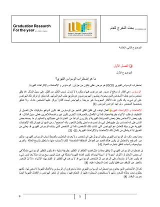 Graduation Research
For the year ……….
‫للعام‬ ‫التخرج‬ ‫بحث‬ .........
p 5
‫الموضوع‬
‫الثاني‬
:
‫الخاتمة‬
❏
‫الفصل‬
‫األول‬
‫الموضوع‬
‫األول‬
‫ما‬
‫هو‬
‫إضطراب‬
‫الوسواس‬
‫القهري؟‬
‫إضطراب‬
‫الوسواس‬
‫القهري‬
(
OCD
)
‫هو‬
‫مرض‬
‫عقلي‬
‫يتكون‬
‫من‬
‫جزأين‬
:
‫الوساوس‬
‫و‬
‫اإللحاحات‬
‫واإلكراهات‬
‫القهرية‬
.
‫الوساوس‬
:
‫هي‬
‫أفكار‬
‫أو‬
‫دوافع‬
‫أو‬
‫صور‬
‫غير‬
‫مرغوب‬
‫فيها‬
‫ومتكررة‬
‫ال‬
‫تزول‬
.
‫تسبب‬
‫الكثير‬
‫من‬
‫القلق‬
.
‫على‬
‫سبيل‬
‫المثال‬
،
‫قد‬
‫يقلق‬
‫شخص‬
‫ما‬
‫من‬
‫جعل‬
‫األشخاص‬
‫الذين‬
‫يحبونه‬
‫ويتصور‬
‫أنهم‬
‫يمرضون‬
‫عن‬
‫طريق‬
‫جلب‬
‫الجراثيم‬
‫لهم‬
.
‫كما‬
‫يمكن‬
‫أن‬
‫تركز‬
‫تلك‬
‫ا‬
‫لهواجس‬
‫على‬
‫أي‬
،‫شيء‬
‫وقد‬
‫تكون‬
‫هذه‬
‫األفكار‬
‫المهووسة‬
‫غير‬
‫مريحة‬
.
‫والهواجس‬
‫ليست‬
ّ
‫أفكارا‬
‫يركز‬
‫عليها‬
‫الشخص‬
،‫عادة‬
‫وال‬
‫تتعلق‬
‫بشخصية‬
‫الشخص‬
،
‫بل‬
‫إنها‬
‫أعراض‬
‫المرض‬
[ .
1
]
‫اإللحاحات‬
‫و‬
‫اإلكراهات‬
‫القهرية‬
:
‫أفعال‬
‫تهدف‬
‫إلى‬
‫تقليل‬
‫القلق‬
‫الناجم‬
‫عن‬
‫الوساوس‬
.
‫فقد‬
‫تكون‬
‫الدوافع‬
‫سلوكيات‬
‫مثل‬
‫الغسي‬
‫ل‬
‫أو‬
‫التنظيف‬
‫أو‬
‫طلب‬
‫األشياء‬
‫بطريقة‬
‫معينة‬
.
‫كما‬
‫أن‬
‫ااألفعال‬
‫والتصرفات‬
‫األخرى‬
‫تكون‬
‫غير‬
‫واضحة‬
،‫لآلخرين‬
‫فعلى‬
‫سبي‬
‫ل‬
،‫المثال‬
‫قد‬
‫يقوم‬
‫بعض‬
‫األشخاص‬
‫بفعل‬
‫بعض‬
‫التصرفات‬
‫القهرية‬
‫أو‬
‫يكررون‬
ّ
‫أنواعا‬
‫من‬
‫العبارات‬
‫في‬
‫مخيّلتهم‬
‫وأذهانهم‬
‫أو‬
‫ما‬
‫يصف‬
‫ه‬
‫بعض‬
‫الناس‬
‫على‬
‫أنه‬
‫إحساسر‬
‫بأن‬
‫عليهم‬
‫فعل‬
‫شيء‬
‫أو‬
‫تصرف‬
‫ما‬
‫حتى‬
‫يكتمل‬
‫الشع‬
‫ور‬
‫بأنه‬
"
‫صحيح‬
."
‫ومن‬
‫المهم‬
‫أن‬
‫نفهم‬
‫أن‬
‫تلك‬
‫ا‬
‫إللجاجات‬
‫القهرية‬
‫هي‬
‫وسيلة‬
‫للتعامل‬
‫مع‬
‫الهواجس‬
‫التي‬
‫تنتاب‬
‫ذلك‬
،‫الشخص‬
‫كما‬
‫أن‬
‫الشخص‬
‫الذي‬
‫ينتابه‬
‫الوسواس‬
‫القهري‬
‫قد‬
‫يعان‬
‫ي‬
‫من‬
‫الضيق‬
‫إذا‬
‫لم‬
‫يتمكن‬
‫من‬
‫إكمال‬
‫تلك‬
‫اإللحاحات‬
‫واإلكراهات‬
‫القهرية‬
[ .
1
]
،
[
2
.]
‫ومما‬
‫يجدر‬
‫ذكره‬
‫أن‬
‫الوسواس‬
‫القهري‬
‫يمكن‬
‫أن‬
‫رعلى‬‫يؤث‬
‫أي‬
‫شخص‬
‫وال‬
‫يعرف‬
‫الباحثون‬
‫بالضبط‬
‫أسباب‬
‫الوسواس‬
‫القهري‬
،
‫ولكن‬
‫من‬
‫ح‬‫المرج‬
‫والمحتمل‬
‫أن‬
‫يكون‬
‫هناك‬
‫العديد‬
‫من‬
‫العوامل‬
‫المختلفة‬
‫المتضمنة‬
‫تلكم‬
،‫األسباب‬
‫منها‬
‫ما‬
‫يتعلق‬
‫بتاريخ‬
‫العائل‬
‫ة‬
‫وأخرى‬
،‫بيولوجية‬
‫وأسباب‬
‫ق‬‫تتعل‬
‫بتجارب‬
‫الحياة‬
.
[
4
]
‫إن‬
‫إضطراب‬
‫الوسواس‬
‫القهري‬
‫ال‬
‫يتعلق‬
‫بعادات‬
‫مثل‬
‫قضم‬
‫األظافر‬
‫أو‬
‫التفكير‬
‫بطريقة‬
‫سلبية‬
،
‫قد‬
‫يكون‬
‫التفكير‬
‫الوس‬
‫واسي‬
ّ
‫ّل‬‫متمث‬
‫في‬
‫أن‬
‫بعض‬
‫األرقام‬
‫أو‬
‫األلوان‬
"
‫جيدة‬
"
‫أو‬
"
‫سيئة‬
"
‫بينما‬
‫قد‬
‫تكون‬
‫العادة‬
‫القهرية‬
ّ
‫متمثلة‬
‫في‬
‫غسل‬
‫اليدين‬
‫سبع‬
‫مرات‬
ّ
‫مثّل‬
‫بعد‬
‫لمس‬
‫شيء‬
‫قد‬
‫يكون‬
ّ
‫غذرا‬
‫أو‬
ّ
‫متسخا‬
‫وعلى‬
‫الرغم‬
‫من‬
ّ
‫أن‬
‫الشخص‬
‫الوسواسي‬
‫قد‬
‫ال‬
‫يرغب‬
‫في‬
‫التفكير‬
‫أو‬
‫القيام‬
‫بهذه‬
‫األشياء‬
،
‫إال‬
ّ
‫أن‬
‫الش‬
‫عور‬
‫بالعجز‬
‫عن‬
‫التوقف‬
‫من‬
‫فعلها‬
‫يكون‬
‫تحت‬
‫السيطرة‬
‫عليه‬
[ .
4
]
‫كما‬
ّ
‫أن‬
‫األشخاص‬
‫الذين‬
‫يعانون‬
‫من‬
‫إضطراب‬
‫الوسواس‬
‫القهري‬
ّ
‫عادة‬
‫ما‬
‫يعرفون‬
‫أن‬
‫الوساوس‬
‫واأل‬
‫فعال‬
‫القهرية‬
‫ال‬
‫معنى‬
‫لها‬
،
‫لك‬
‫نهم‬
‫يظلون‬
‫تحت‬
‫وطأة‬
‫الشعور‬
‫بأنهم‬
‫ال‬
‫يستطيعون‬
‫السيطرة‬
‫عليها‬
‫أو‬
‫التحكم‬
‫فيها‬
،
‫ويمكن‬
‫أن‬
‫تتغير‬
‫الهواجس‬
‫واألفعال‬
‫الق‬
‫هرية‬
‫ا‬‫أيض‬
‫بمرور‬
‫الوقت‬
[ .
4
]
 