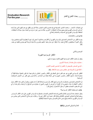 Graduation Research
For the year ……….
‫للعام‬ ‫التخرج‬ ‫بحث‬ .........
p 7
‫في‬
‫تحليّلت‬
‫االنحدار‬
،
‫ساهمت‬
‫التدابير‬
‫المعرفية‬
‫في‬
‫قوة‬
‫تفسيرية‬
‫كبيرة‬
‫تتجاوز‬
‫حالة‬
‫المزاج‬
‫والقلق‬
‫مع‬
‫عدم‬
‫اليقي‬
‫ن‬
‫الذي‬
‫يتنبأ‬
‫بشدة‬
‫أعراض‬
‫الوسواس‬
‫القهري‬
‫فوق‬
‫جميع‬
‫مجاالت‬
‫المعتقدات‬
‫األخرى‬
.
‫هناك‬
‫ما‬
‫يبرر‬
‫إجراء‬
‫مزيد‬
‫من‬
‫البحث‬
‫حول‬
‫م‬
‫جاالت‬
‫المعتقدات‬
‫المتعلقة‬
‫بالوسواس‬
‫القهري‬
‫في‬
‫المسببات‬
‫والمتابعة‬
‫والعّلج‬
.
●
‫الهواجس‬
‫واإللحاحات‬
:
‫يعرف‬
‫الكثير‬
‫من‬
‫األشخاص‬
‫المصابين‬
‫بالوسواس‬
‫القهري‬
‫أن‬
‫أفكارهم‬
‫وعاداتهم‬
‫ال‬
‫معنى‬
‫لها‬
.
‫إنهم‬
‫ال‬
‫يفعلونها‬
‫ألنهم‬
‫يستمت‬
‫عون‬
‫بها‬
،
‫ولكن‬
‫ألنهم‬
‫ال‬
‫يستطيعون‬
‫اإلقّلع‬
‫عنها‬
.
‫وإذا‬
‫ت‬
‫وقفوا‬
‫عن‬
‫ممارستها‬
،
‫فإنهم‬
‫يشعرون‬
‫باإلستياء‬
‫لدرجة‬
‫أنهم‬
‫يبدؤون‬
‫فعلها‬
‫م‬
‫ن‬
‫جديد‬
.
[
4
]
‫الموضوع‬
‫الثاني‬
‫األفكار‬
‫الوسواسيه‬
‫القهرية‬
‫يمكن‬
‫أن‬
‫تشمل‬
‫األفكار‬
‫الوسواسية‬
‫القهرية‬
‫لفترة‬
‫وجيزة‬
‫ما‬
‫يلي‬
:
-
‫مخاوف‬
‫بشأن‬
‫نفسك‬
‫أو‬
‫إصابة‬
‫اآلخرين‬
-
‫الوعي‬
‫المستمر‬
‫بالوميض‬
‫أو‬
‫التنفس‬
‫أو‬
‫أحاسيس‬
‫الجسم‬
‫األخرى‬
-
‫الشك‬
‫في‬
‫أن‬
‫الشريك‬
‫غير‬
‫مخلص‬
‫بدون‬
‫سبب‬
‫لإلعتقاد‬
.
[4]
‫التفكير‬
‫الوسواسي‬
‫القهري‬
‫هو‬
‫عدم‬
‫القدرة‬
‫على‬
‫التحكم‬
‫في‬
‫األفكار‬
‫والصور‬
‫المتكررة‬
‫والمزعجة‬
.
‫قد‬
‫تكون‬
‫العملية‬
‫مشتت‬
‫ة‬
ّ
‫قليّل‬
‫أو‬
‫ممتصة‬
‫ا‬‫تمام‬
.
‫تندمج‬
‫األفكار‬
‫والصور‬
‫المهووسة‬
‫في‬
‫شبكة‬
‫معقدة‬
‫من‬
‫المشا‬
‫عر‬
‫واألحاسيس‬
‫وفي‬
‫كثير‬
‫من‬
‫األحيان‬
‫السلوكيات‬
‫الروتينية‬
.
ّ
‫إن‬
‫األشخاص‬
‫المصابون‬
‫باضطراب‬
‫الوسواس‬
‫لديهم‬
‫أفكار‬
(
‫أو‬
‫صور‬
)
‫مباغتة‬
ّ
‫كثرا‬
‫ما‬
‫تزعجهم‬
.
‫ويمكن‬
‫أن‬
‫تكون‬
‫هذه‬
‫األفكار‬
‫حو‬
‫ل‬
‫ارتكاب‬
‫األخطاء‬
‫أو‬
‫إيذاء‬
‫شخص‬
‫ما‬
‫أو‬
‫التلوث‬
‫أو‬
‫المرض‬
‫أو‬
‫الهوس‬
‫الديني‬
‫أو‬
‫مخاوف‬
‫من‬
‫الدوافع‬
‫أو‬
‫ا‬
‫لرغبات‬
‫والنزعات‬
‫أو‬
‫أي‬
‫شيء‬
‫قد‬
‫يعتبره‬
‫المصاب‬
ّ
‫خطيرا‬
‫أو‬
ّ
‫مثيرا‬
‫لّلشمئزاز‬
‫أوحتى‬
ّ
‫قذرا‬
.
●
‫كيف‬
‫تتم‬
‫معالجة‬
‫األفكار‬
‫الوسواسية؟‬
‫يمكن‬
‫استخدام‬
‫عدة‬
‫أنواع‬
‫من‬
‫العّلج‬
‫النفسي‬
‫لمساعدة‬
‫الشخص‬
‫المصاب‬
‫باضطراب‬
‫الوسواس‬
‫القهري‬
‫على‬
‫إدارة‬
‫أفكار‬
‫الوسواس‬
.
‫ويعتبرالعّلج‬
‫السلوكي‬
‫المعرفي‬
(
CBT
)
‫وبشكل‬
‫أكثر‬
ّ
‫تحديدا‬
‫هو‬
‫األكثر‬
ّ
‫شيوعا‬
،
‫ا‬‫وغالب‬
‫ما‬
‫يتم‬
‫عّلج‬
‫األشخاص‬
‫الذين‬
‫يعانون‬
‫من‬
‫الوسواس‬
‫القهري‬
‫باستخدام‬
‫نهج‬
‫يسمى‬
‫عّلج‬
‫التعرض‬
‫ومنع‬
‫االستجابة‬
(
ERP
.)
❖
‫العّلج‬
‫السلوكي‬
‫المعرفي‬
(
CBT):
 