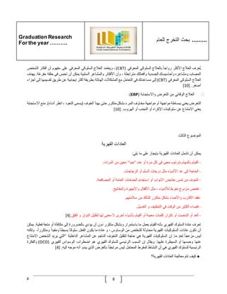 Graduation Research
For the year ……….
‫للعام‬ ‫التخرج‬ ‫بحث‬ .........
p 8
‫ُعرف‬‫ي‬
‫العّلج‬
‫األكثر‬
ّ
‫رواجا‬
‫بالعّلج‬
‫السلوكي‬
‫المعرفي‬
(
CBT
)
،
‫ويعتمد‬
‫الع‬
‫ّلج‬
‫السلوكي‬
‫المعرفي‬
‫على‬
‫مفهوم‬
‫أن‬
‫أفكار‬
‫الشخص‬
‫المصاب‬
‫ومشاعره‬
‫وأحاسيسك‬
‫الجسدية‬
‫وأفعالك‬
‫مترابطة‬
،
‫وأن‬
‫األفكار‬
‫والمشاعر‬
‫السلبية‬
‫يمكن‬
‫أن‬
‫تحبس‬
‫في‬
‫حلقة‬
‫مفر‬
‫غة‬
.
‫يهدف‬
‫العّلج‬
‫السلوكي‬
‫المعرفي‬
(
CBT
)
‫إلى‬
‫مساعدتك‬
‫في‬
‫التعامل‬
‫مع‬
‫المشكّلت‬
‫الهائلة‬
‫بطريقة‬
‫أكثر‬
‫إيجابية‬
‫عن‬
‫طريق‬
‫تقسيمها‬
‫إ‬
‫لى‬
‫أجزاء‬
‫أصغر‬
[ .
10
]
❖
‫العّلج‬
‫الوقائي‬
‫من‬
‫التعرض‬
‫واالستجابة‬
(
ERP
:)
‫التعرض‬
‫يعني‬
‫ببساطة‬
‫مواجهة‬
‫أو‬
‫مواجهة‬
‫مخاوف‬
‫المرء‬
‫بشكل‬
‫متكرر‬
‫حتى‬
‫يهدأ‬
‫الخوف‬
(
‫يسمى‬
‫التعود‬
،
‫انظر‬
‫أدناه‬
.)
‫منع‬
‫االس‬
‫تجابة‬
‫يعني‬
‫االمتناع‬
‫عن‬
‫سلوكيات‬
‫اإلكراه‬
‫أو‬
‫التجنب‬
‫أو‬
‫الهروب‬
[ .
10
]
‫الموضوع‬
‫الثالث‬
‫العادات‬
‫القهرية‬
‫يمكن‬
‫أن‬
‫تشمل‬
‫العادات‬
‫القهرية‬
‫بإيجاز‬
‫على‬
‫ما‬
‫يلي‬
:
-
‫القيام‬
‫بالمهام‬
‫بترتيب‬
‫معين‬
‫في‬
‫كل‬
‫مرة‬
‫أو‬
‫عدد‬
"
‫جيد‬
"
‫معين‬
‫من‬
‫المرات‬
.
-
‫الحاجة‬
‫إلى‬
‫عد‬
‫األشياء‬
‫مثل‬
‫درجات‬
‫السلم‬
‫أو‬
‫الزجاجات‬
.
-
‫الخوف‬
‫من‬
‫لمس‬
‫مقابض‬
‫األبواب‬
‫أو‬
‫استخدام‬
‫الحمامات‬
‫العامة‬
‫أو‬
‫المصافحة‬
.
-
‫فحص‬
‫مزدوج‬
‫مفرط‬
‫لألشياء‬
،
‫مثل‬
‫األقفال‬
‫واألجهزة‬
‫والمفاتيح‬
.
-
‫تفقد‬
‫األقارب‬
‫واألحباء‬
‫بشكل‬
‫متكرر‬
‫للتأكد‬
‫من‬
‫سّلمتهم‬
.
-
‫قضاء‬
‫الكثير‬
‫من‬
‫الوقت‬
‫في‬
‫التنظيف‬
‫و‬
‫الغسيل‬
.
-
‫العد‬
‫أو‬
‫التنصت‬
‫أو‬
‫تكرار‬
‫كلمات‬
‫معينة‬
‫أو‬
‫القيام‬
‫بأشياء‬
‫أخرى‬
‫ال‬
‫معنى‬
‫لها‬
‫لتقليل‬
‫التوتر‬
‫و‬
‫القلق‬
.
[4]
‫تعرف‬
‫عادة‬
‫السلوك‬
‫القهري‬
‫بأنه‬
‫القيام‬
‫بعمل‬
‫ما‬
‫باستمرار‬
‫وبشكل‬
‫متكرر‬
‫دون‬
‫أن‬
‫يؤدي‬
‫بالضرورة‬
‫إلى‬
‫مكافأة‬
‫أو‬
‫متعة‬
‫فع‬
‫لية‬
.
‫يمكن‬
‫أن‬
‫تكون‬
‫عادات‬
‫السلوكيات‬
‫القهرية‬
‫محاولة‬
‫للتخلص‬
‫من‬
‫الوساوس‬
،
‫و‬
‫عادة‬
‫ما‬
‫يكون‬
‫الفعل‬
ّ
‫سلوكا‬
ّ
‫بسيطا‬
ّ
‫ومقيدا‬
،‫ومتكررا‬
‫و‬
‫لكنه‬
‫ليس‬
‫مزع‬
ّ
‫جا‬
ّ
‫لحد‬
‫ما‬
.
‫إن‬
‫السلوكيات‬
‫القهرية‬
‫هي‬
‫حاجة‬
‫لتقليل‬
‫التخوف‬
‫الناجم‬
‫عن‬
‫المشاعر‬
‫الداخلية‬
"
‫التي‬
‫يريد‬
‫الشخص‬
‫اال‬
‫متناع‬
‫عنها‬
‫وحبسها‬
‫أو‬
‫السيطرة‬
‫عليها‬
.
‫ويقال‬
‫إن‬
‫السبب‬
‫الرئيسي‬
‫للسلوك‬
‫القهري‬
‫هو‬
‫اضطراب‬
‫الوسواس‬
‫القهري‬
(
OCD
)
‫والفكرة‬
‫الرئيسية‬
‫للسلوك‬
‫القهري‬
‫هي‬
‫أن‬
‫النشاط‬
‫المفر‬
‫ط‬
‫المحتمل‬
‫ليس‬
ّ
‫مرتبطا‬
‫بالغرض‬
‫الذي‬
‫يبدو‬
‫أنه‬
‫موجه‬
‫إليه‬
[ .
4
]
●
‫كيف‬
‫تتم‬
‫معالجة‬
‫العادات‬
‫القهرية؟‬
 