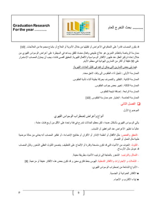 Graduation Research
For the year ……….
‫للعام‬ ‫التخرج‬ ‫بحث‬ .........
p 9
‫قد‬
‫يكون‬
‫المصاب‬
ّ
‫قادرا‬
‫على‬
‫التحكم‬
‫في‬
‫األعراض‬
‫أو‬
‫تقليلها‬
‫من‬
‫خّلل‬
‫األدوية‬
‫أو‬
‫العّلج‬
‫أو‬
‫بإتباع‬
‫مجموعة‬
‫من‬
‫العّلجات‬
[ .
10
]
‫ممارسة‬
‫الرياضة‬
‫بانتظام‬
.
‫التمرين‬
‫هو‬
‫عّلج‬
‫طبيعي‬
‫و‬
‫فعال‬
‫مضاد‬
‫للقلق‬
‫يساعد‬
‫في‬
‫السيطرة‬
‫على‬
‫أعراض‬
‫الوسواس‬
‫القهر‬
‫ي‬
‫من‬
‫خّلل‬
‫إعادة‬
‫تركيز‬
‫العقل‬
‫عند‬
‫ظهور‬
‫األفكار‬
‫الوسواسية‬
‫واألفعال‬
‫القهرية‬
.
‫لتحقيق‬
‫أقصى‬
‫فائدة‬
،
‫يجب‬
‫أن‬
‫يحاول‬
‫المصاب‬
‫ا‬
‫إلستمرار‬
‫على‬
30
‫دقيقة‬
‫أو‬
‫أكثر‬
‫من‬
‫التمارين‬
‫الهوائية‬
‫في‬
‫معظم‬
‫األيام‬
.
-
‫فيما‬
‫يلي‬
‫بعض‬
‫الت‬
‫مارين‬
‫التي‬
‫يمكن‬
‫أن‬
‫تفيد‬
‫في‬
‫تقليل‬
‫العادات‬
‫القهرية‬
:
‫الممارسة‬
‫األولى‬
:
‫تأجيل‬
‫أداء‬
‫الطقوس‬
‫إلى‬
‫وقت‬
‫الحق‬
‫محدد‬
.
‫الممارسة‬
‫الثانية‬
:
‫التفكير‬
‫والتصرف‬
‫بحركة‬
‫بطيئة‬
‫أثناء‬
‫تأدية‬
‫الطقوس‬
.
‫الممارسة‬
‫الثالثة‬
:
‫تغيير‬
‫بعض‬
‫جوانب‬
‫الطقوس‬
.
‫الممارسة‬
‫الرابعة‬
:
‫إضافة‬
‫نتيجة‬
‫للطقوس‬
.
‫ال‬
‫ممارسة‬
‫الخامسة‬
:
‫اإختيار‬
‫عدم‬
‫ممارسة‬
‫الطقوس‬
[ .
10
]
❏
‫الفصل‬
‫الثاني‬
‫الموضوع‬
‫األول‬
‫أنواع‬
‫وأعراض‬
‫إضطراب‬
‫الوسواس‬
‫القهري‬
‫يأتي‬
‫الوسواس‬
‫القهري‬
‫بأشكال‬
‫عديدة‬
،
‫لكن‬
‫معظم‬
‫الحاالت‬
‫تندرج‬
‫في‬
‫فئة‬
‫واحدة‬
‫على‬
‫األقل‬
‫من‬
‫أربع‬
‫فئات‬
‫عامة‬
:
ّ
‫غالبا‬
‫ما‬
‫تظهر‬
‫األعراض‬
‫عند‬
‫المراهقين‬
‫أو‬
‫الشباب‬
.
-
‫التحقق‬
‫والفحص‬
:
‫مثل‬
‫األقفال‬
‫أو‬
‫أنظمة‬
‫اإلنذار‬
‫أو‬
‫األفران‬
‫أو‬
‫مفاتيح‬
‫اإلضاءة‬
،
‫أو‬
‫تفكير‬
‫المصاب‬
‫أنه‬
‫يعاني‬
‫من‬
‫حالة‬
‫مرضية‬
‫طبية‬
‫مثل‬
‫الحمل‬
‫أو‬
‫الفصام‬
-
‫التلوث‬
:
‫الخوف‬
‫من‬
‫األشياء‬
‫التي‬
‫قد‬
‫تكون‬
‫متسخة‬
‫وقذرة‬
‫أو‬
‫اإللحاح‬
‫على‬
‫التنظيف‬
.
‫يتضمن‬
‫التلوث‬
‫العقلي‬
‫الشعور‬
‫وكأن‬
‫المصاب‬
‫قد‬
‫عومل‬
‫مثل‬
‫األوساخ‬
.
-
‫التماثل‬
‫والترتيب‬
:
‫الشعور‬
‫بالحاجة‬
‫إلى‬
‫ترتيب‬
‫األشياء‬
‫بطريقة‬
‫معينة‬
.
-
‫التأمّلت‬
‫و‬
‫اإلجنرارات‬
‫واألفكار‬
‫التدخلية‬
:
‫الهوس‬
‫بخط‬
‫فكري‬
‫معين‬
‫و‬
‫قد‬
‫تكون‬
‫بعض‬
‫هذه‬
‫األفكار‬
‫عنيفة‬
‫أو‬
‫مزعجة‬
[ .
8
]
-
‫األنواع‬
‫الشائعة‬
‫من‬
‫إضطراب‬
‫الوسواس‬
‫القهري‬
:
●
‫األفكار‬
‫العدوانية‬
‫أو‬
‫الجنسية‬
.
●
‫إيذاء‬
‫األقارب‬
‫و‬
‫األحباء‬
.
 