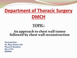 Department of Thoracic Surgery
DMCH
TOPIC:
An approach to chest wall tumor
followed by chest wall reconstruction
Presented by:-
Dr. Bijay Kumar Sah
Phase B, Resident
MS, CVTS
BSMMU
 