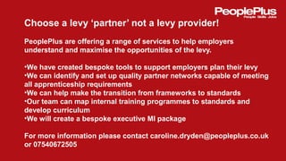 Choose a levy ‘partner’ not a levy provider!
PeoplePlus are offering a range of services to help employers
understand and maximise the opportunities of the levy.
•We have created bespoke tools to support employers plan their levy
•We can identify and set up quality partner networks capable of meeting
all apprenticeship requirements
•We can help make the transition from frameworks to standards
•Our team can map internal training programmes to standards and
develop curriculum
•We will create a bespoke executive MI package
For more information please contact caroline.dryden@peopleplus.co.uk
or 07540672505
 