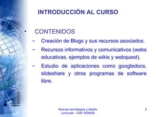 Nuevas tecnologías y diseño
curricular - CAP 2008/09
3
INTRODUCCIÓN AL CURSO
• CONTENIDOS
– Creación de Blogs y sus recursos asociados.
– Recursos informativos y comunicativos (webs
educativas, ejemplos de wikis y webquest).
– Estudio de aplicaciones como googledocs,
slideshare y otros programas de software
libre.
 