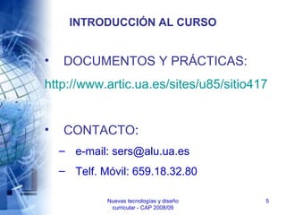 Nuevas tecnologías y diseño
curricular - CAP 2008/09
5
INTRODUCCIÓN AL CURSO
• DOCUMENTOS Y PRÁCTICAS:
http://www.artic.ua.es/sites/u85/sitio417
• CONTACTO:
– e-mail: sers@alu.ua.es
– Telf. Móvil: 659.18.32.80
 
