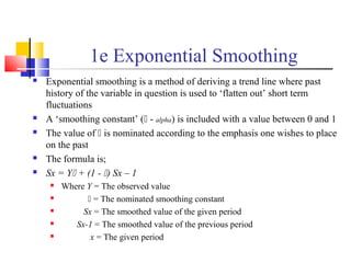 1e Exponential Smoothing
 Exponential smoothing is a method of deriving a trend line where past
history of the variable in question is used to ‘flatten out’ short term
fluctuations
 A ‘smoothing constant’ ( - alpha) is included with a value between 0 and 1
 The value of  is nominated according to the emphasis one wishes to place
on the past
 The formula is;
 Sx = Y + (1 - ) Sx – 1
 Where Y = The observed value
  = The nominated smoothing constant
 Sx = The smoothed value of the given period
 Sx-1 = The smoothed value of the previous period
 x = The given period
 