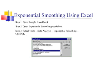 Exponential Smoothing Using Excel
Step 1. Open Sample 1 workbook
Step 2. Open Exponential Smoothing worksheet
Step 3. Select Tools – Data Analysis – Exponential Smoothing –
Click OK
 